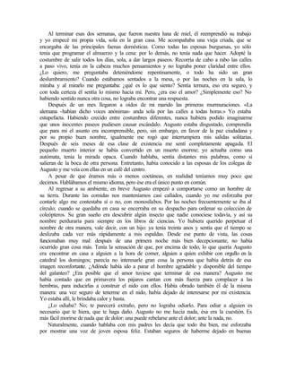 Al terminar esas dos semanas, que fueron nuestra luna de miel, él reemprendió su trabajo
y yo empecé mi propia vida, sola en la gran casa. Me acompañaba una vieja criada, que se
encargaba de las principales faenas domésticas. Como todas las esposas burguesas, yo sólo
tenía que programar el almuerzo y la cena: por lo demás, no tenía nada que hacer. Adopté la
costumbre de salir todos los días, sola, a dar largos paseos. Recorría de cabo a rabo las calles
a paso vivo, tenía en la cabeza muchos pensamientos y no lograba poner claridad entre ellos.
¿Lo quiero, me preguntaba deteniéndome repentinamente, o todo ha sido un gran
deslumbramiento? Cuando estábamos sentados a la mesa, o por las noches en la sala, lo
miraba y al mirarlo me preguntaba: ¿qué es lo que siento? Sentía ternura, eso era seguro, y
con toda certeza él sentía lo mismo hacia mí. Pero, ¿era eso el amor? ¿Simplemente eso? No
habiendo sentido nunca otra cosa, no lograba encontrar una respuesta.
Después de un mes llegaron a oídos de mi marido las primeras murmuraciones. «La
alemana -habían dicho voces anónimas- anda sola por las calles a todas horas.» Yo estaba
estupefacta. Habiendo crecido entre costumbres diferentes, nunca hubiera podido imaginarme
que unos inocentes paseos pudiesen causar escándalo. Augusto estaba disgustado, comprendía
que para mí el asunto era incomprensible, pero, sin embargo, en favor de la paz ciudadana y
por su propio buen nombre, igualmente me rogó que interrumpiera mis salidas solitarias.
Después de seis meses de esa clase de existencia me sentí completamente apagada. El
pequeño muerto interior se había convertido en un muerto enorme; yo actuaba como una
autómata, tenía la mirada opaca. Cuando hablaba, sentía distantes mis palabras, como si
salieran de la boca de otra persona. Entretanto, había conocido a las esposas de los colegas de
Augusto y me veía con ellas en un café del centro.
A pesar de que éramos más o menos coetáneas, en realidad teníamos muy poco que
decirnos. Hablábamos el mismo idioma, pero ése era el único punto en común.
Al regresar a su ambiente, en breve Augusto empezó a comportarse como un hombre de
su tierra. Durante las comidas nos manteníamos casi callados, cuando yo me esforzaba por
contarle algo me contestaba sí o no, con monosílabos. Por las noches frecuentemente se iba al
círculo; cuando se quedaba en casa se encerraba en su despacho para ordenar su colección de
coleópteros. Su gran sueño era descubrir algún insecto que nadie conociese todavía, y así su
nombre perduraría para siempre en los libros de ciencias. Yo hubiera querido perpetuar el
nombre de otra manera, vale decir, con un hijo: ya tenía treinta anos y sentía que el tiempo se
deslizaba cada vez más rápidamente a mis espaldas. Desde ese punto de vista, las cosas
funcionaban muy mal: después de una primera noche más bien decepcionante, no había
ocurrido gran cosa más. Tenía la sensación de que, por encima de todo, lo que quería Augusto
era encontrar en casa a alguien a la hora de comer, alguien a quien exhibir con orgullo en la
catedral los domingos; parecía no interesarle gran cosa la persona que había detrás de esa
imagen reconfortante. ¿Adónde había ido a parar el hombre agradable y disponible del tiempo
del galanteo? ¿Era posible que el amor tuviese que terminar de esa manera? Augusto me
había contado que en primavera los pájaros cantan con más fuerza para complacer a las
hembras, para inducirlas a construir el nido con ellos. Había obrado también él de la misma
manera: una vez seguro de tenerme en el nido, había dejado de interesarse por mi existencia.
Yo estaba allí, le brindaba calor y basta.
¿Lo odiaba? No; te parecerá extraño, pero no lograba odiarlo. Para odiar a alguien es
necesario que te hiera, que te haga daño. Augusto no me hacía nada, ésa era la cuestión. Es
más fácil morirse de nada que de dolor: una puede rebelarse ante el dolor; ante la nada, no.
Naturalmente, cuando hablaba con mis padres les decía que todo iba bien, me esforzaba
por mostrar una voz de joven esposa feliz. Estaban seguros de haberme dejado en buenas
Edited by Foxit Reader
Copyright(C) by Foxit Software Company,2005-2008
For Evaluation Only.
 