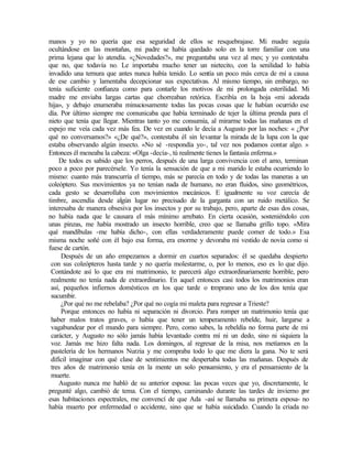 manos y yo no quería que esa seguridad de ellos se resquebrajase. Mi madre seguía
ocultándose en las montañas, mi padre se había quedado solo en la torre familiar con una
prima lejana que lo atendía. «¿Novedades?», me preguntaba una vez al mes; y yo contestaba
que no, que todavía no. Le importaba mucho tener un nietecito, con la senilidad lo había
invadido una ternura que antes nunca había tenido. Lo sentía un poco más cerca de mí a causa
de ese cambio y lamentaba decepcionar sus expectativas. Al mismo tiempo, sin embargo, no
tenía suficiente confianza como para contarle los motivos de mi prolongada esterilidad. Mi
madre me enviaba largas cartas que chorreaban retórica. Escribía en la hoja «mi adorada
hija», y debajo enumeraba minuciosamente todas las pocas cosas que le habían ocurrido ese
día. Por último siempre me comunicaba que había terminado de tejer la última prenda para el
nieto que tenía que llegar. Mientras tanto yo me consumía, al mirarme todas las mañanas en el
espejo me veía cada vez más fea. De vez en cuando le decía a Augusto por las noches: « ¿Por
qué no conversamos?» «¿De qué?», contestaba él sin levantar la mirada de la lupa con la que
estaba observando algún insecto. «No sé -respondía yo-, tal vez nos podamos contar algo. »
Entonces él meneaba la cabeza: «Olga -decía-, tú realmente tienes la fantasía enferma.»
De todos es sabido que los perros, después de una larga convivencia con el amo, terminan
poco a poco por parecérsele. Yo tenía la sensación de que a mi marido le estaba ocurriendo lo
mismo: cuanto más transcurría el tiempo, más se parecía en todo y de todas las maneras a un
coleóptero. Sus movimientos ya no tenían nada de humano, no eran fluidos, sino geométricos,
cada gesto se desarrollaba con movimientos mecánicos. E igualmente su voz carecía de
timbre, ascendía desde algún lugar no precisado de la garganta con un ruido metálico. Se
interesaba de manera obsesiva por los insectos y por su trabajo, pero, aparte de esas dos cosas,
no había nada que le causara el más mínimo arrebato. En cierta ocasión, sosteniéndolo con
unas pinzas, me había mostrado un insecto horrible, creo que se llamaba grillo topo. «Mira
qué mandíbulas -me había dicho-, con ellas verdaderamente puede comer de todo.» Esa
misma noche soñé con él bajo esa forma, era enorme y devoraba mi vestido de novia como si
fuese de cartón.
Después de un año empezamos a dormir en cuartos separados: él se quedaba despierto
con sus coleópteros hasta tarde y no quería molestarme, o, por lo menos, eso es lo que dijo.
Contándote así lo que era mi matrimonio, te parecerá algo extraordinariamente horrible, pero
realmente no tenía nada de extraordinario. En aquel entonces casi todos los matrimonios eran
así, pequeños infiernos domésticos en los que tarde o t
emprano uno de los dos tenía que
sucumbir.
¿Por qué no me rebelaba? ¿Por qué no cogía mi maleta para regresar a Trieste?
Porque entonces no había ni separación ni divorcio. Para romper un matrimonio tenía que
haber malos tratos graves, o había que tener un temperamento rebelde, huir, largarse a
vagabundear por el mundo para siempre. Pero, como sabes, la rebeldía no forma parte de mi
carácter, y Augusto no sólo jamás había levantado contra mí ni un dedo, sino ni siquiera la
voz. Jamás me hizo falta nada. Los domingos, al regresar de la misa, nos metíamos en la
pastelería de los hermanos Nurzia y me compraba todo lo que me diera la gana. No te será
difícil imaginar con qué clase de sentimientos me despertaba todas las mañanas. Después de
tres años de matrimonio tenía en la mente un solo pensamiento, y era el pensamiento de la
muerte.
Augusto nunca me habló de su anterior esposa: las pocas veces que yo, discretamente, le
pregunté algo, cambió de tema. Con el tiempo, caminando durante las tardes de invierno p
or
esas habitaciones espectrales, me convencí de que Ada -así se llamaba su primera esposa- no
había muerto por enfermedad o accidente, sino que se había suicidado. Cuando la criada no
 