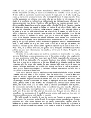 estaba en casa, yo pasaba el tiempo desatornillando tablones, desmontando los cajones:
buscaba furiosamente un rastro, un indicio que confirmase mis sospechas. Un día de lluvia, en
el falso fondo de un armario, encontré unos vestidos de mujer, eran los de ella. Saqué uno,
oscuro, y me lo puse: teníamos la misma talla. Contemplándome en el espejo empecé a llorar.
Lloraba quedamente, sin sollozos, como quien sabe que su destino ya está marcado. En un
rincón de la casa había un reclinatorio de madera maciza que había pertenecido a la madre de
Augusto, una mujer muy devota. Cuando no sabía qué hacer, me encerraba en aquel cuarto y
allí me quedaba durante horas, con las palmas unidas. ¿Rezaba? No lo sé. Hablaba, o trataba
de hablar, con Alguien que suponía se hallaba por encima de mi cabeza. Decía: «Señor, haz
que encuentre mi camino, si es éste mi rumbo ayúdame a soportarlo. » La asistencia habitual a
la iglesia, a la que me había visto obligada por mi condición de esposa, me había llevado a
volver a plantearme muchas preguntas, unas preguntas que llevaba sepultadas en mi interior
desde la infancia. El incienso me aturdía, igual que la música del órgano. Escuchando la
lectura de las Sagradas Escrituras algo vibraba débilmente en mi interior. Pero cuando encon-
traba por la calle al párroco sin los paramentos sacros, cuando miraba su nariz a manera de es-
ponja y sus ojos algo porcinos, cuando escuchaba sus preguntas banales e irremediablemente
falsas, ya nada vibraba en mi y me decía: «Pues ya está, no es más que un embuste, una
manera de conseguir que las mentes débiles soporten la opresión bajo la cual les toca vivir. »
Pese a todo, en el silencio de la casa, me gustaba leer el Evangelio. Encontraba que muchas
palabras de Jesús eran extraordinarias, me cargaba de fervor hasta el extremo de repetirlas en
voz alta muchas veces.
Mi familia no era nada religiosa: mi padre se consideraba un librepensador y mi madre,
conversa desde hacía ya dos generaciones, como te he contado, acudía a misa simplemente
por puro conformismo social. Las pocas veces que le había preguntado algo acerca de los
asuntos de la fe me había dicho: «No sé, nuestra familia no tiene religión. » Sin religión. Esa
frase tuvo el peso de un peñasco en la fase más delicada de mi infancia, cuando me hacía
preguntas sobre las cosas más grandes. En esas palabras había una especie de marca de
infamia: habíamos abandonado una religión para abrazar otra hacia la cual no sentíamos el
menor respeto. Éramos unos traidores, y en cuanto traidores, para nosotros no había sitio ni
en el cielo ni en la tierra, en ningún lugar.
De tal suerte, aparte de las pocas anécdotas que me habían enseñado las monjas, no había
conocido nada más sobre el saber religioso. Hasta los treinta años. El reino de Dios está
dentro de nosotros, repetía para mis adentros al tiempo que caminaba por la casa vacía. Lo
repetía e intentaba imaginar dónde se encontraba. Veía a mi ojo meterse en mi interior como
un periscopio, escrutar los vericuetos del cuerpo, los repliegues mucho más misteriosos de la
mente. ¿Dónde estaba el reino de Dios? No conseguía verlo, alrededor de mi corazón había
bruma, una bruma pesada y no las colinas verdes y luminosas que imaginaba eran el paraíso.
En los momentos de lucidez me decía: «Estoy volviéndome loca, como todas las solteronas y
las viudas, lentamente, imperceptiblemente, he caído en el delirio místico.» Después de
cuatro años de esa clase de vida, cada vez me costaba más distinguir las cosas falsas de las
verdaderas. Las campanadas de la catedral cercana sonaban cada cuarto de hora; para no
oírlas o por oírlas menos me metía algodón en los oídos.
Me había entrado la obsesión de que los insectos de Augusto no estaban muertos ni
mucho menos. Por las noches sentía el crujir de sus patas mientras merodeaban por la casa,
caminaban por todas partes, trepaban por las paredes empapeladas, reptaban sobre las
baldosas de la cocina, se arrastraban por las alfombras de la sala. Estaba allí, en la cama, y
contenía el aliento esperando que entrasen en mi cuarto a través de la rendija inferior de la
Edited by Foxit Reader
Copyright(C) by Foxit Software Company,2005-2008
For Evaluation Only.
 
