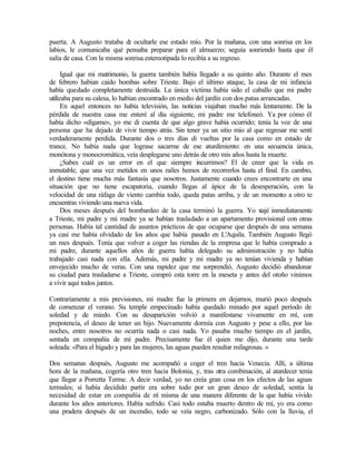 puerta. A Augusto trataba d
e ocultarle ese estado mío. Por la mañana, con una sonrisa en los
labios, le comunicaba qué pensaba preparar para el almuerzo; seguía sonriendo hasta que él
salía de casa. Con la misma sonrisa estereotipada lo recibía a su regreso.
Igual que mi matrimonio, la guerra también había llegado a su quinto año. Durante el mes
de febrero habían caído bombas sobre Trieste. Bajo el último ataque, la casa de mi infancia
había quedado completamente destruida. La única víctima había sido el caballo que mi padre
utilizaba para su calesa, lo habían encontrado en medio del jardín con dos patas arrancadas.
En aquel entonces no había televisión, las noticias viajaban mucho más lentamente. De la
pérdida de nuestra casa me enteré al día siguiente, mi padre me telefoneó. Ya por cómo él
había dicho «dígame», yo me di cuenta de que algo grave había ocurrido; tenía la voz de una
persona que ha dejado de vivir tiempo atrás. Sin tener ya un sitio mío al que regresar me sentí
verdaderamente perdida. Durante dos o tres días di vueltas por la casa como en estado de
trance. No había nada que lograse sacarme de ese aturdimiento: en una secuencia única,
monótona y monocromática, veía desplegarse uno detrás de otro mis años hasta la muerte.
¿Sabes cuál es un error en el que siempre incurrimos? El de creer que la vida es
inmutable, que una vez metidos en unos raíles hemos de recorrerlos hasta el final. En cambio,
el destino tiene mucha más fantasía que nosotros. Justamente cuando crees encontrarte en una
situación que no tiene escapatoria, cuando llegas al ápice de la desesperación, con la
velocidad de una ráfaga de viento cambia todo, queda patas arriba, y de un momento a otro te
encuentras viviendo una nueva vida.
Dos meses después del bombardeo de la casa terminó la guerra. Yo v
iajé inmediatamente
a Trieste, mi padre y mi madre ya se habían trasladado a un apartamento provisional con otras
personas. Había tal cantidad de asuntos prácticos de que ocuparse que después de una semana
ya casi me había olvidado de los años que había pasado en L'Aquila. También Augusto llegó
un mes después. Tenía que volver a coger las riendas de la empresa que le había comprado a
mi padre, durante aquellos años de guerra había delegado su administración y no había
trabajado casi nada con ella. Además, mi padre y mi madre ya no tenían vivienda y habían
envejecido mucho de veras. Con una rapidez que me sorprendió, Augusto decidió abandonar
su ciudad para trasladarse a Trieste, compró esta torre en la meseta y antes del otoño vinimos
a vivir aquí todos juntos.
Contrariamente a mis previsiones, mi madre fue la primera en dejarnos, murió poco después
de comenzar el verano. Su temple empecinado había quedado minado por aquel período de
soledad y de miedo. Con su desaparición volvió a manifestarse vivamente en mí, con
prepotencia, el deseo de tener un hijo. Nuevamente dormía con Augusto y pese a ello, por las
noches, entre nosotros no ocurría nada o casi nada. Yo pasaba mucho tiempo en el jardín,
sentada en compañía de mi padre. Precisamente fue él quien me dijo, durante una tarde
soleada: «Para el hígado y para las mujeres, las aguas pueden resultar milagrosas. »
Dos semanas después, Augusto me acompañó a coger el tren hacia Venecia. Allí, a última
hora de la mañana, cogería otro tren hacia Bolonia, y, tras otra combinación, al atardecer tenía
que llegar a Porretta Terme. A decir verdad, yo no creía gran cosa en los efectos de las aguas
termales; si había decidido partir era sobre todo por un gran deseo de soledad, sentía la
necesidad de estar en compañía de m
í misma de una manera diferente de la que había vivido
durante los años anteriores. Había sufrido. Casi todo estaba muerto dentro de mí, yo era como
una pradera después de un incendio, todo se veía negro, carbonizado. Sólo con la lluvia, el
Edited by Foxit Reader
Copyright(C) by Foxit Software Company,2005-2008
For Evaluation Only.
 