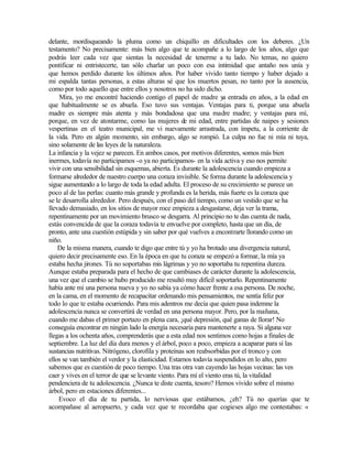 delante, mordisqueando la pluma como un chiquillo en dificultades con los deberes. ¿Un
testamento? No precisamente: más bien algo que te acompañe a lo largo de los años, algo que
podrás leer cada vez que sientas la necesidad de tenerme a tu lado. No temas, no quiero
pontificar ni entristecerte, tan sólo charlar un poco con esa intimidad que antaño nos unía y
que hemos perdido durante los últimos años. Por haber vivido tanto tiempo y haber dejado a
mi espalda tantas personas, a estas alturas sé que los muertos pesan, no tanto por la ausencia,
como por todo aquello que entre ellos y nosotros no ha sido dicho.
Mira, yo me encontré haciendo contigo el papel de madre ya entrada en años, a la edad en
que habitualmente se es abuela. Eso tuvo sus ventajas. Ventajas para ti, porque una abuela
madre es siempre más atenta y más bondadosa que una madre madre; y ventajas para mí,
porque, en vez de atontarme, como las mujeres de mi edad, entre partidas de naipes y sesiones
vespertinas en el teatro municipal, me vi nuevamente arrastrada, con ímpetu, a la corriente de
la vida. Pero en algún momento, sin embargo, algo se rompió. La culpa no fue ni mía ni tuya,
sino solamente de las leyes de la naturaleza.
La infancia y la vejez se parecen. En ambos casos, por motivos diferentes, somos más bien
inermes, todavía no participamos -o ya no participamos- en la vida activa y eso nos permite
vivir con una sensibilidad sin esquemas, abierta. Es durante la adolescencia cuando empieza a
formarse alrededor de nuestro cuerpo una coraza invisible. Se forma durante la adolescencia y
sigue aumentando a lo largo de toda la edad adulta. El proceso de su crecimiento se parece un
poco al de las perlas: cuanto más grande y profunda es la herida, más fuerte es la coraza que
se le desarrolla alrededor. Pero después, con el paso del tiempo, como un vestido que se ha
llevado demasiado, en los sitios de mayor roce empieza a desgastarse, deja ver la trama,
repentinamente por un movimiento brusco se desgarra. Al principio no te das cuenta de nada,
estás convencida de que la coraza todavía te envuelve por completo, hasta que un día, de
pronto, ante una cuestión estúpida y sin saber por qué vuelves a encontrarte llorando como un
niño.
De la misma manera, cuando te digo que entre tú y yo ha brotado una divergencia natural,
quiero decir precisamente eso. En la época en que tu coraza se empezó a formar, la mía ya
estaba hecha jirones. Tú no soportabas mis lágrimas y yo no soportaba tu repentina dureza.
Aunque estaba preparada para el hecho de que cambiases de carácter durante la adolescencia,
una vez que el cambio se hubo producido me resultó muy difícil soportarlo. Repentinamente
había ante mí una persona nueva y yo no sabía ya cómo hacer frente a esa persona. De noche,
en la cama, en el momento de recapacitar ordenando mis pensamientos, me sentía feliz por
todo lo que te estaba ocurriendo. Para mis adentros me decía que quien pasa indemne la
adolescencia nunca se convertirá de verdad en una persona mayor. Pero, por la mañana,
cuando me dabas el primer portazo en plena cara, ¡qué depresión, qué ganas de llorar! No
conseguía encontrar en ningún lado la energía necesaria para mantenerte a raya. Si alguna vez
llegas a los ochenta años, comprenderás que a esta edad nos sentimos como hojas a finales de
septiembre. La luz del día dura menos y el árbol, poco a poco, empieza a acaparar para sí las
sustancias nutritivas. Nitrógeno, clorofila y proteínas son reabsorbidas por el tronco y con
ellos se van también el verdor y la elasticidad. Estamos todavía suspendidos en lo alto, pero
sabemos que es cuestión de poco tiempo. Una tras otra van cayendo las hojas vecinas: las ves
caer y vives en el terror de que se levante viento. Para mí el viento eras tú, la vitalidad
pendenciera de tu adolescencia. ¿Nunca te diste cuenta, tesoro? Hemos vivido sobre el mismo
árbol, pero en estaciones diferentes...
Evoco el día de tu partida, lo nerviosas que estábamos, ¿eh? Tú no querías que te
acompañase al aeropuerto, y cada vez que te recordaba que cogieses algo me contestabas: «
Edited by Foxit Reader
Copyright(C) by Foxit Software Company,2005-2008
For Evaluation Only.
 