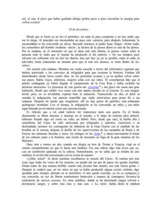sol, el aire, l
o poco que había quedado debajo podría poco a poco encontrar la energía para
volver a crecer.
10 de diciembre
Desde que te fuiste ya no leo el periódico, no estás tú para comprarlo y no hay nadie que
me lo traiga. Al principio me incomodaba un poco esta carencia, pero después, lentamente, la
incomodidad se ha convertido en alivio. Recordé entonces al padre Isaac Singer. «Entre todas
las costumbres del hombre moderno -decía-, la lectura de la prensa diaria es una de las peores.
Por la mañana, en el momento en que el alma está más abierta, la prensa vuelca sobre la
persona todo lo malo que el mundo ha producido el día anterior. » En sus tiempos, para
salvarse era suficiente con no leer los diarios; hoy por hoy ya no es posible; están la radio, la
televisión, basta conectarlas un instante para que el mal nos alcance, se meta dentro de no-
sotros.
Así ocurrió esta mañana. Mientras me vestía escuché a través del informativo regional que
habían autorizado a los convoyes de refugiados para que cruzaran la frontera. Estaban allí
inmovilizados desde hacía cuatro días, no les permitían avanzar y ya no podían volver sobre
sus pasos. Había viejos, enfermos, mujeres solas con sus niños. El comentarista dijo que el
primer contingente ya había llegado al campamento de la Cruz Roja y había recibido las
primeras atenciones. La presencia de una guerra tan próxima* y tan grave me causa una gran
turbación. Desde que estalló vivo como con una espina clavada en el corazón. Es una imagen
trivial, pero, en su trivialidad, expresa bien la sensación. Transcurrido un año, al dolor se
sumaba la indignación, me parecía imposible que nadie interviniese para poner fin a esa
matanza. Después he tenido que resignarme: allí no hay pozos de petróleo, sino solamente
pedregosas montañas. Con el tiempo, la indignación se ha convertido en rabia, y esa rabia
sigue latiendo en mi interior como una carcoma tozuda.
Es ridículo que a mi edad todavía me impresione tanto una guerra. En el fondo,
diariamente se libran docenas y docenas en el mundo, a lo largo de ochenta años debería
haberme forjado algo así como un callo, un hábito. Pero, desde que nací, la hierba alta y
amarillenta del Carso ha sido atravesada por refugiados y ejércitos, victoriosos o en
desbandada: primero los contingentes de infantería de la Gran Guerra con el estallido de las
bombas en la meseta; después el desfile de los supervivientes de las campañas de Rusia y de
Grecia; las matanzas fascistas y nazis; los estragos en las foibe*; y ahora nuevamente el tronar
de los cañones junto a la frontera, este éxodo de inocentes en fuga de la gran matanza de los
Balcanes.
Hace más o menos un año, cuando me dirigía en tren de Trieste a Venecia, viajé en el
mismo compartimento en que lo hacía una médium. Era una señora algo más joven que yo,
con un sombrerito aplanado en la cabeza. Naturalmente, yo no sabía que se trataba de una
médium, lo reveló ella conversando con su vecina de asiento.
«¿Sabe usted? -le decía mientras cruzábamos la meseta del Carso-. Si camino por esta
zona oigo todas las voces de los muertos, no puedo dar un par de pasos sin quedar aturdida.
Gritan todos de una manera terrible: cuanto más jóvenes han muerto, con más fuerza gritan. »
Después le explicó que, en los sitios en que se había producido alguna acción violenta, algo
quedaba para siempre alterado en la atmósfera: el aire queda corroído, ya no es compacto, y
esa corrosión, en vez de liberar sentimientos benévolos a manera de contrapeso, favorece la
realización de nuevos excesos. En otras palabras: donde se ha derramado sangre volverá a
derramarse sangre, y sobre ésta más y más aún. « La tierra -había dicho la médium
Edited by Foxit Reader
Copyright(C) by Foxit Software Company,2005-2008
For Evaluation Only.
 