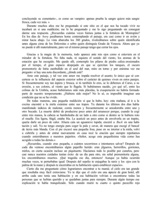 concluyendo su comentario-, es como un vampiro: apenas prueba la sangre quiere más sangre
fresca, cada vez más. »
Durante muchos años me he preguntado si este sitio en el que nos ha tocado vivir no
incubará en si una maldición; me lo he preguntado y me lo sigo preguntando sin conseguir
darme una respuesta. ¿Recuerdas cuántas veces fuimos juntas a la fortaleza de Monrupino?
En los días de bora pasábamos horas contemplando el paisaje, era casi como ir en avión y
mirar hacia abajo. La vista abarcaba los 360 grados, rivalizábamos sobre quién identificaba
antes alguna cima de los Dolomitas o sobre quién distinguía Grado de Venecia. Ahora que ya
no puedo ir allí materialmente, para ver el mismo paisaje tengo que cerrar los ojos.
Gracias a la magia de la memoria, todo aparece ante mis ojos como si estuviera en el
mirador de la fortaleza. No falta nada, ni siquiera el sonido del viento, los aromas de la
estación que he escogido. Me quedo allí, contemplo los pilares de piedra caliza erosionados
por el tiempo, el gran espacio despejado en que se ejercitan los tanques, el oscuro
promontorio de Istria zambullido en el azul del mar, miro en torno y por enésima vez me
pregunto: si hay una nota discordante, ¿dónde está?
Amo este paisaje, y tal vez este amor me impida resolver el asunto; lo único que sé con
certeza es la influencia del aspecto exterior sobre el carácter de quienes viven en estos parajes.
Si frecuentemente soy tan áspera y brusca, si tú también lo eres, se lo debemos al Carso, a su
erosión, a sus colores, al viento que lo flagela. Si hubiéramos nacido, ¡yo qué sé!, entre las
colinas de la Umbría, acaso hubiéramos sido más plácidas, la exasperación no habría formado
parte de nuestro temperamento. ¿Hubiera sido mejor? No lo sé, es imposible imaginar una
condición que no se ha vivido.
De todas maneras, una pequeña maldición sí que la hubo, hoy: esta mañana, al ir a la
cocina encontré a la mirla exánime entre sus trapos. Ya durante los últimos dos días había
manifestado indicios de malestar, comía menos y frecuentemente se amodorraba entre uno y
otro bocado. La muerte debió de producirse poco antes del amanecer porque, cuando la cogí
entre mis manos, la cabeza se bamboleaba de un lado a otro como si dentro se le hubiera roto
el muelle. Era ligera, frágil, estaba fría. La acaricié un poco antes de envolverla en un trapito,
quería darle un poco de calor. Afuera caía un aguanieve tupida; encerré a Buck en una habi-
tación y salí. Ya no tengo energía para coger la pala y cavar, de manera que escogí el bancal
de tierra más blanda. Con el pie excavé una pequeña fosa, puse en su interior a la mirla, volví
a cubrirla y antes de entrar nuevamente en casa recé la oración que siempre repetíamos
cuando enterrábamos a nuestros pajaritos. «Señor, acoge esta pequeñísima vida como has
acogido a todas las demás.»
¿Recuerdas, cuando eras pequeña, a cuántos socorrimos e intentamos salvar? Después de
cada día ventoso encontrábamos algún pajarillo herido: eran jilgueros, herrerillos, gorriones,
mirlos, en cierta ocasión incluso un piquituerto. Hacíamos todo lo posible por curarlos, pero
casi nunca nuestros cuidados tenían éxito: de un día para otro, sin señal premonitoria alguna,
los encontrábamos muertos. ¡Qué tragedia ese día, entonces! Aunque ya había ocurrido
muchas veces, te perturbabas igual. Después del sepelio te enjugabas la nariz y los ojos con la
palma de la mano y después te encerrabas en tu habitación «para establecer espacio».
Cierto día me preguntaste cómo lograríamos encontrar a tu mamá; el cielo era tan grande
que resultaba muy fácil extraviarse. Yo te dije que el cielo era una e
specie de gran hotel, allí
arriba cada uno tenía una habitación y en esa habitación volvían a encontrarse todas las
personas que se habían querido y se quedaban juntas para siempre. Durante algún tiempo esa
explicación te había tranquilizado. Sólo cuando murió tu cuarto o quinto pececillo rojo
 