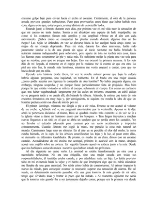 enésimo golpe bajo para enviar hacia el exilio al corazón. Ciertamente, el olor de la persona
amada provoca grandes turbaciones. Pero para provocarlas antes tiene que haber habido otra
cosa, alguna cosa que, estoy segura, es muy distinta de un sencillo hedor.
Estando junto a Ernesto durante esos días, por primera vez en mi vida tuve la sensación de
que mi cuerpo no tenía límites. Sentía a mi alrededor una especie de halo impalpable, era
como si los contornos fuesen más amplios y esa amplitud vibrase en el aire con cada
movimiento. ¿Sabes cómo se comportan las plantas cuando durante algunos días no las
riegas? Las hojas se ablandan, en vez de elevarse hacia la luz cuelgan hacia abajo como las
orejas de un conejo deprimido. Pues mi vida, durante los años anteriores, había sido
justamente similar a la de una planta sin agua: el rocío nocturno me había brindado la
nutrición mínima indispensable para sobrevivir, pero aparte de ésta no recibía otra cosa, tenía
las fuerzas para sostenerme de pie y nada más. Es suficiente mojar la planta una vez sola para
que se recobre, para que se yergan sus hojas. Eso me ocurrió la primera semana. A los seis
días de mi llegada, al mirarme en el espejo por la mañana me di cuenta de que era otra. La
piel era más lisa, la mirada más luminosa, mientras me vestía empecé a cantar, cosa que no
hacía desde que era niña.
Oyendo esta historia desde fuera, tal vez te resulte natural pensar que bajo la euforia
habría algunas preguntas, una inquietud, un tormento. En el fondo era una mujer casada,
¿cómo podía aceptar con ligereza la compañía de otro hombre? No había pregunta alguna, sin
embargo, ninguna sospecha, y no porque fuese particularmente falta de prejuicio. Más bien
porque lo que estaba viviendo se refería al cuerpo, solamente al cuerpo. Era como un cachorro
que, tras haber vagabundeado largamente por las calles en invierno, encuentra un cubil cálido:
no se pregunta nada y se queda allí, disfrutando la tibieza. Además, la estima que tenía de mis
encantos femeninos era muy baja y, por consiguiente, ni siquiera me rozaba la idea de que un
hombre pudiera sentir esa clase de interés por mí.
El primer domingo, mientras me dirigía a pie a oír misa, Ernesto se me acercó al volante
de un coche. «¿Adónde va? », me preguntó asomándose por la ventanilla. Apenas se lo dije
abrió la portezuela diciendo: «Créame, Dios se quedará mucho más contento si en vez de ir a
la iglesia viene a darse un hermoso paseo por los bosques. » Tras largos trayectos y muchas
curvas llegamos a un sitio en el que se abría un sendero que se perdía entre los castaños. Yo
no llevaba el calzado adecuado para caminar por un suelo accidentado y tropezaba
constantemente. Cuando Ernesto me cogió la mano, me pareció la cosa más natural del
mundo. Caminamos largo rato en silencio. En el aire ya se percibía el olor del otoño, la tierra
estaba húmeda, en la copa de los árboles amarilleaban las h
ojas y la luz, al pasar entre ellas,
se atenuaba en diferentes tonalidades. De pronto, en medio de un claro, dimos con un enorme
castaño. Acordándome de mi encina me acerqué, primero lo acaricié con la mano, después
apoyé una mejilla sobre su corteza. En seguida Ernesto apoyó su cabeza junto a la mía. Desde
que nos habíamos conocido nunca nuestros ojos habían estado tan próximos.
Al día siguiente no quise verlo. La amistad se estaba transformando en otra cosa y
necesitaba reflexionar. No era una chiquilla, sino una mujer casada con todas sus
responsabilidades; él también estaba casado, y por añadidura tenía un hijo. Lo había previsto
todo en mi existencia hasta la vejez y el hecho de que irrumpiera algo que no había calculado
me llenaba de una gran ansiedad. No sabía cómo había de comportarme. Al primer impacto lo
nuevo da miedo, para conseguir avanzar es necesario superar esa sensación de alarma. De tal
suerte, en determinado momento pensaba: «Es una gran tontería, la más grande de mi vida;
tengo que olvidarlo todo y borrar lo poco que ha habido. » Al momento siguiente me decía
que la tontería más grande iba a ser justamente dejarlo correr, porque era la primera vez desde
Edited by Foxit Reader
Copyright(C) by Foxit Software Company,2005-2008
For Evaluation Only.
 