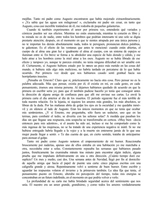 mejillas. Tanto mi padre como Augusto encontraron que había mejorado extraordinariamente.
« ¡Ya sabía que las aguas son milagrosas! », exclamaba mi padre sin cesar, en tanto que
Augusto, cosa casi increíble tratándose de él, me rodeaba de pequeñas galanterías.
Cuando tú también experimentes el amor por primera vez, entenderás qué variados y
cómicos pueden ser sus efectos. Mientras no estás enamorada, mientras tu corazón es libre y
tu mirada no es de nadie, entre todos los hombres que podrían interesarte ni uno solo se digna
prestarte atención; después, en el momento en que te sientes atrapada por una única persona y
no te importan los demás absolutamente nada, todos te persiguen, pronuncian dulces palabras,
te galantean. Es el efecto de las ventanas que antes te mencioné: cuando están abiertas, el
cuerpo da al alma una gran luz e igualmente el alma al cuerpo, con un sistema de espejos se
iluminan entre sí. En breve se forma a tu alrededor una especie de halo dorado y cálido, y ese
halo atrae a los hombres como la miel atrae a los osos. Augusto no se había librado de ese
efecto y tampoco yo, aunque te parezca extraño, no tenía ninguna dificultad en ser amable con
él. Ciertamente, si Augusto hubiera estado por lo m
enos un poco más metido en las cosas del
mundo, si hubiera sido algo más malicioso, no habría tardado en percatarse de lo que había
ocurrido. Por primera vez desde que nos habíamos casado sentí gratitud hacia sus
horripilantes insectos.
¿Pensaba en Ernesto? Claro que sí, prácticamente no hacía otra cosa. Pero pensar no es la
palabra adecuada. Más que pensar, existía por él, él existía en mí, en cada gesto, en cada
pensamiento, éramos una misma persona. Al dejarnos habíamos quedado de acuerdo en que la
primera en escribir seria yo; para que él también pudiese hacerlo yo tenía que conseguir antes
la dirección de alguna amiga de confianza para que allí me enviase sus cartas. Le envié la
primera carta el día anterior al día de los muertos. El período siguiente fue el más terrible de
toda nuestra relación. En la lejanía, ni siquiera los amores más grandes, los más absolutos, se
libran de la duda. Por las mañanas abría de golpe los ojos en la oscuridad y me quedaba inmó-
vil y en silencio al lado de Augusto. Eran los únicos momentos en que no tenía que ocultar
mis sentimientos. ¿Y si Ernesto, me preguntaba, sólo fuera un seductor, uno que en las
termas, para combatir el tedio, se divertía con las señoras solas? A medida que pasaban los
días sin que llegase una respuesta, esta sospecha se transformaba en certeza. «Muy bien -decía
entonces para mis adentros-, si el asunto ha sido así, incluso si me he comportado como la
más ingenua de las mujerucas, no se ha tratado de una experiencia negativa ni inútil. Si no me
hubiese entregado habría llegado a la vejez y a la muerte sin enterarme jamás de lo que una
mujer puede llegar a sentir. » Te das cuenta de que, en cierto sentido, trataba de anticiparme
para atenuar el golpe.
Tanto mi padre como Augusto notaron el empeoramiento de mi humor. Reaccionaba
bruscamente por naderías, apenas uno de ellos entraba en una habitación yo me marchaba a
otra, necesitaba estar a solas. Constantemente repasaba las semanas que habíamos pasado
juntos, frenéticamente las examinaba minuto tras minuto para encontrar algún indicio, alguna
prueba que me impulsara definitivamente en una u otra dirección. ¿Cuánto tiempo duró ese
suplicio? Un mes y medio, casi dos. Una semana antes de Navidad, llegó por fin al domicilio
de aquella amiga que hacía el papel de puente una carta: cinco páginas escritas con una
caligrafía grande y airosa. Repentinamente volví a sentirme de buen humor. Entre escribir y
aguardar las respuestas volaron el invierno y la primavera también. La idea fija que tenía, el
pensamiento puesto en Ernesto, alteraba mi percepción del tiempo, todas mis energías se
concentraban en un futuro indefinido, en el momento en que podría volver a verlo.
La profundidad de su carta me había brindado seguridad acerca del sentimiento que nos
unía. El nuestro era un amor grande, grandísimo, y como todos los amores verdaderamente
 