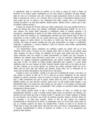 se superponía, nada se convertía en sombra, yo no tenía ya ganas de volver a bajar, de
meterme en la maleza; quería zambullirme en ese color celeste y quedarme allí para siempre,
dejar la vida en el momento más alto. Conservé aquel pensamiento hasta la noche, cuando
llegó el momento de volver a ver a Ernesto. Pero no me atreví a comentárselo durante la cena,
tenía miedo de que se echase a reír. Solamente más tarde, cuando vino a mi dormitorio,
acerqué los labios a su oído para hablarle. Quería decirle: «Quiero morir.» ¿Sabes qué le dije,
en cambio? «Quiero un hijo. »
Cuando me marché de Porretta sabía que estaba embarazada. Creo que también Ernesto lo
sabía, los últimos días estuvo muy turbado, confundido, frecuentemente callado. Yo no, en lo
más mínimo. Mi cuerpo había empezado a modificarse desde la mañana siguiente a la
concepción, repentinamente el pecho se me había vuelto más voluminoso, más compacto, y la
piel del rostro más luminosa. Es verdaderamente increíble qué poco tiempo tarda el físico en
acomodarse al nuevo estado. Por ese, puedo decirte que, aunque todavía no había hecho los
análisis, aunque el vientre todavía se veía plano, yo sabía muy bien qué era lo que había
ocurrido. Me sentía de pronto invadida por una gran luminosidad, mi cuerpo se modificaba,
empezaba a expandirse, a volverse poderoso. Antes de entonces nunca había experimentado
nada que se pareciese a eso.
Los pensamientos graves solamente me asaltaron cuando me quedé sola en el tren.
Mientras estuve junto a Ernesto no tuve ninguna duda sobre el hecho de que tendría aquel
niño: Augusto, mi vida en Trieste, las chácharas de la gente, todo estaba muy lejos. Pero en
aquel momento todo ese mundo se estaba aproximando, la rapidez con que avanzaría el
embarazo me imponía tomar decisiones cuanto antes, y, una vez asumidas, mantenerlas para
siempre. En seguida comprendí, paradójicamente, que abortar resultaría mucho más difícil
que tener el hijo. Un aborto no habría pasado inadvertido para Augusto. Y ¿cómo podía
justificarlo ante sus ojos después de haber insistido durante tantos años en mi deseo de tener
un hijo? Además, yo no quería abortar, esa criatura que estaba creciendo dentro de mí no
había sido un error, algo que hubiera que eliminar cuanto antes. Era la realización de un
deseo acaso el deseo más grande y más intenso de mi vida entera.
Cuando se ama a un hombre -cuando se le ama con la totalidad del cuerpo y del alma-, lo
más natural es desear un hijo de él. No se trata de un deseo inteligente, de una elección
fundada en criterios racionales. Antes de conocer a Ernesto me imaginaba que quería tener un
hijo y sabía exactamente por qué lo quería, cuáles serian los pros y contras de tenerlo. En
palabras pobres, era una elección racional, quería tener un hijo porque había llegado a una
determinada edad y me sentía muy sola; porque era una mujer y si las mujeres no hacen nada,
por lo menos pueden tener hijos. ¿Comprendes? Para comprar un automóvil habría adoptado
exactamente el mismo criterio.
Pero cuando aquella noche le dije a Ernesto: «Quiero un hijo», se trataba de algo
absolutamente diferente y todo el sentido común estaba contra esa decisión; sin embargo, esa
decisión era más fuerte que todo el sentido común. Y además, en el fondo, tampoco se trataba
de una decisión, era un frenesí, una avidez de perpetua posesión. Quería a Ernesto dentro de
mí, conmigo, a mi lado para siempre. Ahora, al leer de qué manera me comporté,
probablemente te estremecerás de horror, te preguntarás cómo no te has dado cuenta antes de
que yo ocultaba aspectos tan bajos, tan despreciables. Cuando me apeé en la estación de
Trieste hice lo único que podía hacer: bajé del tren como una tierna y enamoradísima esposa.
A Augusto inmediatamente le llamó la atención mi cambio, y en vez de preguntarse qué
pasaba se dejó implicar.
 