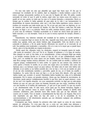 Un mes más tarde era más que plausible que aquel hijo fuera suyo. El día que le
comuniqué los resultados de los análisis, dejó su despacho a media mañana y pasó el día
entero conmigo proyectando cambios en la casa por la llegada del niño. Mi padre, cuando
acercando mi rostro al suyo le grité la noticia, cogió entre sus manos secas mis manos y se
quedó así un rato, quieto, en tanto que los ojos se le ponían húmedos y enrojecidos. Hacía ya
tiempo que la sordera lo había apartado de gran parte de la vida y sus razonamientos se
desarrollaban de manera discontinua, entre una y o
tra frase había repentinos vacíos, retazos o
residuos de recuerdos que nada tenían que ver. No sé por qué, pero ante sus lágrimas, en vez
de emoción sentí una sutil sensación de fastidio. En ellas leía retórica y nada más. De todas
maneras, no llegó a ver a su nietecita. Murió sin sufrir, mientras dormía, cuando yo estaba en
el sexto mes de embarazo. Viéndolo acomodado en el ataúd me chocó hasta qué punto se
había resecado y se veía decrépito. Tenía en la cara la misma expresión de siempre, distante y
neutra.
Naturalmente, tras haberme enterado del resultado de los análisis, le escribí también a
Ernesto; su respuesta llegó en menos de diez días. Aguardé unas horas antes de abrir el sobre,
estaba muy agitada, temía que dentro hubiera algo desagradable. Sólo me decidí a leer el
contenido al atardecer; a fin de poder hacerlo libremente me encerré en el reservado de un
café. Sus palabras eran moderadas y razonables. «No sé si esto es lo mejor que se puede hacer
-decía-, pero si lo has decidido así, respeto tu decisión.»
Desde aquel día, allanados todos los obstáculos, empezó mi tranquila espera de madre.
¿Me sentía un monstruo? ¿Era eso? No lo sé. Durante el embarazo y a lo largo de muchos
años después no sentí ni una duda, ni un remordimiento. ¿Cómo conseguía fingir que amaba
a un hombre mientras llevaba en el vientre el hijo de otro, al que verdaderamente amaba?
Pero ¿ves?, en realidad las cosas nunca son tan simples, nunca son blancas o negras, cada
tinte lleva consigo muchos matices diferentes. No me costaba nada ser amable y cariñosa con
Augusto porque verdaderamente le tenía cariño. Lo quería de una manera muy distinta de
cómo quería a Ernesto: lo amaba, no ya como una mujer ama a un hombre, sino como una
hermana ama a un hermano mayor un poco tedioso. De haber sido él malo todo habría sido
diferente, ni en sueños se me habría ocurrido dar a luz un hijo y vivir con un marido así; pero
él era tan sólo mortalmente metódico y previsible; aparte de eso, en el fondo era amable y
bondadoso. Se sentía feliz de tener ese hijo y a mí me hacía feliz dárselo. ¿Por qué razón
habría tenido que revelarle el secreto? Haciéndolo habría hundido tres vidas en la infelicidad
permanente. Por lo menos, así pensaba entonces. Ahora que hay libertad de movimientos, de
elecciones, puede parecer verdaderamente horrible lo que hice, pero en aquel entonces -cuan-
do me tocó vivir aquella situación- era cosa sumamente corriente, no digo que en cada pareja
hubiera un caso así, pero por cierto era bastante frecuente que una mujer concibiese un hijo
con otro hombre en el ámbito del matrimonio. ¿Y qué era lo que ocurría? Lo que me ocurrió
a mí: absolutamente nada. El niño nacía, crecía igual que los demás hermanos, llegaba a
adulto sin que asomara nunca la menor sospecha. En aquellos tiempos la familia tenía
cimientos solidísimos, para destruirla hacía falta mucho más que un hijo diferente. Así
ocurrió con tu madre. Vino al mundo e inmediatamente fue hija mía y de Augusto. Para mí lo
más importante era que Ilaria era hija del amor y no de la casualidad, de los
convencionalismos o del aburrimiento; pensaba que eso eliminaría cualquier otro problema.
¡Qué equivocada estaba!
Comoquiera que fuese, durante los primeros años todo siguió su curso de una manera
natural, sin sobresaltos. Yo vivía para ella, era -o creía ser- una madre muy afectuosa y
solícita. Desde el primer verano había tomado la costumbre de pasar los meses más calurosos
Edited by Foxit Reader
Copyright(C) by Foxit Software Company,2005-2008
For Evaluation Only.
 