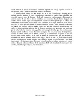 con la niña en las playas del Adriático. Habíamos alquilado una casa y Augusto, cada dos o
tres semanas, venía a pasar con nosotras el sábado y el domingo.
En aquella playa Ernesto vio por primera vez a su hija. Naturalmente, simulaba ser un
perfecto extraño, durante el paseo «casualmente» caminaba a nuestro lado, alquilaba una
sombrilla a pocos pasos d
e distancia y desde allí -cuando no estaba Augusto-, disimulando su
atención detrás de un libro o de un periódico, nos observaba durante horas. Después me
escribía por las noches largas cartas registrando todo lo que había pasado por su cabeza, sus
sentimientos hacia nosotras, lo que había visto. Entretanto, a su mujer también le había nacido
otro hijo, él había dejado el trabajo de temporada en las termas y había instalado en Ferrara,
su ciudad, una consulta médica privada. Aparte de aquellos encuentros simuladamente ca-
suales, en los primeros tres años de vida de Ilaria no nos vimos más. Yo estaba muy cautivada
por la niña, todas las mañanas me despertaba con la alegría de saber que ella existía; aunque
hubiese querido no habría podido dedicarme a n
inguna otra cosa. Poco antes de despedirnos,
durante mi última estadía en las termas, Ernesto y yo establecimos un pacto. «Todas las
noches -había dicho Ernesto-, a las once en punto, en cualquier sitio que me encuentre y
cualquiera que sea mi situación, saldré al aire libre y buscaré a Sirio. Tú harás lo mismo y así
nuestros pensamientos, aunque estemos muy alejados, aunque no nos hayamos visto desde
tiempo atrás y lo ignoremos todo el uno del otro, allá arriba volverán a encontrarse y estarán
unidos.» Después salimos al balcón de la pensión y desde allí, levantando la mano entre las
estrellas, entre Orión y Betelgeuse, me señaló a Sirio.
12 de diciembre
 