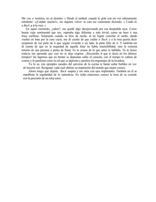 Me voy a América, no al desierto. » Desde el umbral, cuando te grité con mi voz odiosamente
estridente: «¡Cuídate mucho!», sin siquiera volver la cara me contestaste diciendo: « Cuida tú
a Buck y a la rosa. »
En aquel momento, ¿sabes?, me quedé algo decepcionada por esa despedida tuya. Como
buena vieja sentimental que soy, esperaba algo diferente y más trivial, como un beso o una
frase cariñosa. Solamente cuando se hizo de noche, al no lograr conciliar el sueño, dando
vueltas en bata por la casa vacía, me di cuenta de que cuidar a Buck y a la rosa quería decir
ocuparme de esa parte de ti que seguía viviendo a mi lado, la parte feliz de ti. Y también me
di cuenta de que en la sequedad de aquella frase no había insensibilidad, sino la extrema
tensión de una persona a punto de llorar. Es la coraza de la que antes te hablaba. Tú la tienes
todavía tan apretada que casi no te deja respirar. ¿Recuerdas l
o que te decía en los últimos
tiempos? las lágrimas que no brotan se depositan sobre el corazón, con el tiempo lo cubren de
costras y lo paralizan como la cal que se deposita y paraliza los engranajes de la lavadora.
Ya lo sé, mis ejemplos sacados del universo de la cocina te harán soltar bufidos en vez
de hacerte reír. Resígnate: cada cual obtiene su inspiración del mundo que mejor conoce.
Ahora tengo que dejarte. Buck suspira y me mira con ojos implorantes. También en él se
manifiesta la regularidad de la naturaleza. En todas estaciones conoce la hora de su comida
con la precisión de un reloj suizo.
Edited by Foxit Reader
Copyright(C) by Foxit Software Company,2005-2008
For Evaluation Only.
 