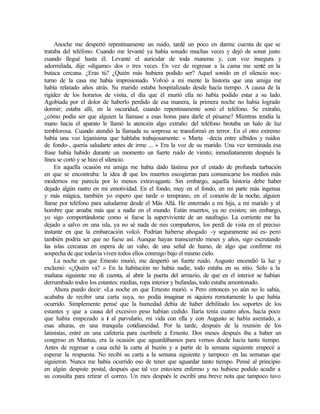 Anoche me despertó repentinamente un ruido, tardé un poco en darme cuenta de que se
trataba del teléfono. Cuando me levanté ya había sonado muchas veces y dejó de sonar justo
cuando llegué hasta él. Levanté el auricular de toda maneras y, con voz insegura y
adormilada, dije «dígame» dos o tres veces. En vez de regresar a la cama me senté en la
butaca cercana. ¿Eras tú? ¿Quién más hubiera podido ser? Aquel sonido en el silencio noc-
turno de la casa me había impresionado. Volvió a mi mente la historia que una amiga me
había relatado años atrás. Su marido estaba hospitalizado desde hacía tiempo. A causa de la
rigidez de los horarios de visita, el día que él murió ella no había podido estar a su lado.
Agobiada por el dolor de haberlo perdido de esa manera, la primera noche no había logrado
dormir; estaba allí, en la oscuridad, cuando repentinamente sonó el teléfono. Se extrañó,
¿cómo podía ser que alguien la llamase a esas horas para darle el pésame? Mientras tendía la
mano hacia el aparato le llamó la atención algo extraño: del teléfono brotaba un halo de luz
temblorosa. Cuando atendió la llamada su sorpresa se transformó en terror. En el otro extremo
había una voz lejanísima que hablaba trabajosamente: « Marta -decía entre silbidos y ruidos
de fondo-, quería saludarte antes de irme ... » Era la voz de su marido. Una vez terminada esa
frase había habido durante un momento un fuerte ruido de viento; inmediatamente después la
línea se cortó y se hizo el silencio.
En aquella ocasión mi amiga me había dado lástima por el estado de profunda turbación
en que se encontraba: la idea d
e que los muertos escogieran para comunicarse los medios más
modernos me parecía por lo menos extravagante. Sin embargo, aquella historia debe haber
dejado algún rastro en mi emotividad. En el fondo, muy en el fondo, en mi parte más ingenua
y más mágica, también yo espero que tarde o temprano, en el corazón de la noche, alguien
llame por teléfono para saludarme desde el Más Allá. He enterrado a mi hija, a mi marido y al
hombre que amaba más que a nadie en el mundo. Están muertos, ya no existen; sin embargo,
yo sigo comportándome como si fuese la superviviente de un naufragio. La corriente me ha
dejado a salvo en una isla, ya no sé nada de mis compañeros, los perdí de vista en el preciso
instante en que la embarcación volcó. Podrían haberse ahogado -y seguramente así es- pero
también podría ser que no fuese así. Aunque hayan transcurrido meses y años, sigo escrutando
las islas cercanas en espera de un vaho, de una señal de humo, de algo que confirme mi
sospecha de que todavía viven todos ellos conmigo bajo el mismo cielo.
La noche en que Ernesto murió, me despertó un fuerte ruido. Augusto encendió la luz y
exclamó: «¿Quién va? » En la habitación no había nadie, todo estaba en su sitio. Sólo a la
mañana siguiente me di cuenta, al abrir la puerta del armario, de que en el interior se habían
derrumbado todos los estantes: medias, ropa interior y bufandas, todo estaba amontonado.
Ahora puedo decir: «La noche en que Ernesto murió. » Pero entonces yo aún no lo sabía,
acababa de recibir una carta suya, no podía imaginar ni siquiera remotamente lo que había
ocurrido. Simplemente pensé que la humedad debía de haber debilitado los soportes de los
estantes y que a causa del excesivo peso habían cedido. Ilaria tenía cuatro años, hacía poco
que había empezado a i
r al parvulario, mi vida con ella y con Augusto se había asentado, a
esas alturas, en una tranquila cotidianeidad. Por la tarde, después de la reunión de los
latinistas, entré en una cafetería para escribirle a Ernesto. Dos meses después iba a haber un
congreso en Mantua, era la ocasión que aguardábamos para vernos desde hacía tanto tiempo.
Antes de regresar a casa eché la carta al buzón y a partir de la semana siguiente empecé a
esperar la respuesta. No recibí su carta a la semana siguiente y tampoco en las semanas que
siguieron. Nunca me había ocurrido eso de tener que aguardar tanto tiempo. Pensé al principio
en algún despiste postal, después que tal vez estuviera enfermo y no hubiese podido acudir a
su consulta para retirar el correo. Un mes después le escribí una breve nota que tampoco tuvo
Edited by Foxit Reader
Copyright(C) by Foxit Software Company,2005-2008
For Evaluation Only.
 