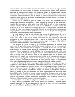 respuesta. Con el transcurso de los días empecé a sentirme como una casa en cuyos cimientos
se ha infiltrado una vena de agua. Al principio era un fluir sutil, discreto, lamía apenas las
estructuras de hormigón, pero después, con el paso del tiempo, se había engrosado, era más
impetuoso, bajo su fuerza el hormigón se había convertido en arena. Aunque la casa todavía
se sostenía, aunque en apariencia todo era normal, yo sabía que no era cierto, que bastaría el
más ligero golpe para que se derrumbase la fachada y todo lo demás, para que cayese sobre sí
misma como un castillo de naipes.
Cuando asistí al congreso era apenas la sombra de mí misma. Tras haber hecho acto de
presencia en Mantua fui directamente a Ferrara, allí traté de enterarme de qué podía haber
ocurrido. En la consulta no había nadie; observándola desde la calle se veían los postigos
siempre cerrados. Al día siguiente me metí en una biblioteca y solicité consultar los
periódicos de los meses anteriores. Allí, en una breve nota, lo vi todo escrito. Regresando por
la noche de visitar a un paciente, había perdido el control de su coche y había chocado contra
un gran plátano; la muerte se había producido casi en el acto. El día y la hora correspondían
exactamente con los del derrumbe dentro de mi armario.
En cierta ocasión, en una de esas revistillas que me trae la señora Razman de vez en
cuando, en la página dedicada a los astros leí que a las muertes violentas las rige Marte en la
octava casa. Según lo que decía el artículo, quien nace bajo esta configuración astral está
destinado a no morir serenamente en su cama. A saber si en el Cielo de Ernesto y de Ilaria
brillaba esa siniestra asociación. Con más de veinte años de por medio, padre e hija se fueron
de la misma manera, estrellándose con el coche contra un árbol.
Tras la muerte de Ernesto me hundí en un profundísimo agotamiento. De golpe me había
dado cuenta de que la luz con que había brillado durante los últimos años no provenía de mi
interior, sino que era solamente una luz reflejada. La felicidad, el amor a la vida que había
experimentado, en realidad no me pertenecían verdaderamente, sólo había funcionado como
un espejo. Ernesto emanaba luz y yo la reflejaba. Una vez desaparecido él, t
odo volvía a ser
opaco. La visión de Ilaria ya no me alegraba, sino que me causaba irritación; estaba alterada
hasta tal extremo que hasta llegué a dudar de que realmente fuese hija de Ernesto. Este
cambio no se le escapó; con sus antenas de niña sensible se dio cuenta de mi repulsa, se
volvió caprichosa y prepotente. Ahora era ella la planta joven y vital, yo el viejo árbol listo
para ser sofocado. Husmeaba mis sentimientos de culpa como un sabueso, los utilizaba para
llegar más arriba. La casa se había convertido en un pequeño infierno de rencillas y chillidos.
A fin de aliviarme de aquel peso, Augusto había contratado a una mujer para que se
ocupase de la niña. Durante algún tiempo había intentado lograr que se entusiasmase por los
insectos, pero después de tres o cuatro intentos -ya que en cada ocasión ella gritaba «¡qué
asco!»- dejó correr el asunto. De repente emergieron sus años, más que el padre parecía el
abuelo de su hija, la trataba con un talante amable, pero distante. Cuando pasaba delante del
espejo yo también me veía muy avejentada, mis rasgos transparentaban una dureza que antes
jamás habían tenido. Descuidarme era una manera de manifestar el desprecio que sentía hacia
mí misma. Entre la escuela y la mujer de servicio tenía por entonces mucho tiempo libre. La
inquietud me impulsaba a pasarlo generalmente moviéndome; cogía el coche y recorría de un
lado a otro el Carso, conducía sumida en una especie de trance.
Retomé algunas de las lecturas religiosas que había emprendido durante mi estadía en
L’Aquila. Buscaba afanosamente entre aquellas páginas una respuesta. Caminando repetía
para mis adentros la frase de san Agustín ante la muerte de la madre: «No nos entristezcamos
por haberla perdido, sino agradezcamos el haberla tenido. »
 