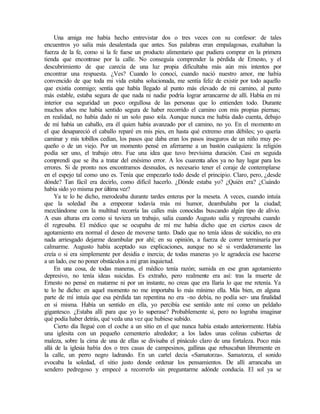 Una amiga me había hecho entrevistar dos o tres veces con su confesor: de tales
encuentros yo salía más desalentada que antes. Sus palabras eran empalagosas, exaltaban la
fuerza de la fe, como si la fe fuese un producto alimentario que pudiera comprar en la primera
tienda que encontrase por la calle. No conseguía comprender la pérdida de Ernesto, y el
descubrimiento de que carecía de una luz propia dificultaba más aún mis intentos por
encontrar una respuesta. ¿Ves? Cuando lo conocí, cuando nació nuestro amor, me había
convencido de que toda mi vida estaba solucionada, me sentía feliz de existir por todo aquello
que existía conmigo; sentía que había llegado al punto más elevado de mi camino, al punto
más estable, estaba segura de que nada ni nadie podría lograr arrancarme de allí. Había en mi
interior esa seguridad un poco orgullosa de las personas que lo entienden todo. Durante
muchos años me había sentido segura de haber recorrido el camino con mis propias piernas;
en realidad, no había dado ni un solo paso sola. Aunque nunca me había dado cuenta, debajo
de mí había un caballo, era él quien había avanzado por el camino, no yo. En el momento en
el que desapareció el caballo reparé en mis pies, en hasta qué extremo eran débiles; yo quería
caminar y mis tobillos cedían, los pasos que daba eran los pasos inseguros de un niño muy pe-
queño o de un viejo. Por un momento pensé en aferrarme a un bastón cualquiera: la religión
podía ser uno, el trabajo otro. Fue una idea que tuvo brevísima duración. Casi en seguida
comprendí que se iba a tratar del enésimo error. A los cuarenta años ya no hay lugar para los
errores. Si de pronto nos encontramos desnudos, es necesario tener el coraje de contemplarse
en el espejo tal como uno es. Tenía que empezarlo todo desde el principio. Claro, pero, ¿desde
dónde? Tan fácil era decirlo, como difícil hacerlo. ¿Dónde estaba yo? ¿Quién era? ¿Cuándo
había sido yo misma por última vez?
Ya te lo he dicho, merodeaba durante tardes enteras por la meseta. A veces, cuando intuía
que la soledad iba a empeorar todavía más mi humor, deambulaba por la ciudad;
mezclándome con la multitud recorría las calles más conocidas buscando algún tipo de alivio.
A esas alturas era como si tuviera un trabajo, salía cuando Augusto salía y regresaba cuando
él regresaba. El médico que se ocupaba de mí me había dicho que en ciertos casos de
agotamiento era normal el deseo de moverse tanto. Dado que no tenía ideas de suicidio, no era
nada arriesgado dejarme deambular por ahí; en su opinión, a fuerza de correr terminaría por
calmarme. Augusto había aceptado sus explicaciones, aunque no sé si verdaderamente las
creía o si era simplemente por desidia e inercia; de todas maneras yo le agradecía ese hacerse
a un lado, ese no poner obstáculos a mi gran inquietud.
En una cosa, de todas maneras, el médico tenía razón; sumida en ese gran agotamiento
depresivo, no tenía ideas suicidas. Es extraño, pero realmente era así: tras la muerte de
Ernesto no pensé en matarme ni por un instante, no creas que era Ilaria lo que me retenía. Ya
te lo he dicho: en aquel momento no me importaba lo más mínimo ella. Más bien, en alguna
parte de mí intuía que esa pérdida tan repentina no era -no debía, no podía ser- una finalidad
en sí misma. Había un sentido en ella, yo percibía ese sentido ante mí como un peldaño
gigantesco. ¿Estaba allí para que yo lo superase? Probablemente sí, pero no lograba imaginar
qué podía haber detrás, qué veda una vez que hubiese subido.
Cierto día llegué con el coche a un sitio en el que nunca había estado anteriormente. Había
una iglesita con un pequeño cementerio alrededor; a los lados unas colinas cubiertas de
maleza, sobre la cima de una de ellas se divisaba el pináculo claro de una fortaleza. Poco más
allá de la iglesia había dos o tres casas de campesinos, gallinas que rebuscaban libremente en
la calle, un perro negro ladrando. En un cartel decía «Samatorza». Samatorza, el sonido
evocaba la soledad, el sitio justo donde ordenar los pensamientos. De allí arrancaba un
sendero pedregoso y empecé a recorrerlo sin preguntarme adónde conducía. El sol ya se
Edited by Foxit Reader
Copyright(C) by Foxit Software Company,2005-2008
For Evaluation Only.
 