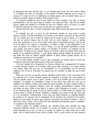 él desapareció ella tenía dieciséis años, y no lo llamaba papá desde que tenía catorce. Murió
en el hospital una tarde de noviembre. El día anterior lo habían ingresado por un ataque al
corazón. Yo estaba con él en la habitación; no llevaba pijama, sino un camisón blanco que se
ataba por la espalda. Según los médicos, había pasado lo peor.
La enfermera acababa de traer la cena cuando él, como si hubiera visto algo, se levantó
repentinamente y dio tres pasos hacia la ventana. «Las manos de Ilaria -dijo con una mirada
opaca-, ningún otro miembro de la familia las tiene así.» Después volvió a la cama y se murió.
Yo miré hacia fuera por la ventana. Caía una fina lluvia. Le acaricié la cabeza.
Durante diecisiete años, sin dejar trasparentar nada, había conservado aquel secreto dentro
de sí.
Es mediodía, hay sol y la nieve se está derritiendo. Delante de casa, sobre el prado,
aparece a trechos la hierba amarillenta, de las ramas de los árboles caen gotas de agua una tras
otra. Es extraño, pero con la muerte de Augusto me di cuenta de que la muerte, en sí misma,
ella sola, no acarrea ninguna clase de dolor. Hay un vacío repentino -el vacío es siempre
igual- pero justamente es en ese vacío donde cobra forma la diversidad del dolor. Todo lo que
no se ha dicho en ese espacio se materializa y se dilata, se dilata y sigue dilatándose. Es un
vacío sin puertas, sin ventanas, sin vías de escape, y lo que allí queda suspendido se queda
para siempre, está sobre tu cabeza, contigo, a tu alrededor, te envuelve y te confunde con una
niebla densa. El hecho de que Augusto supiera lo de Ilaria y jamás me hubiese dicho nada me
hundió en un desaliento gravísimo. A estas alturas hubiera querido hablarle de Ernesto, de lo
que había sido para mí, hubiera querido hablarle de Ilaria, hubiera querido discutir con él
muchísimas cosas, pero ya no era posible.
Tal vez ahora puedas entender lo que te dije al principio: los muertos pesan, no tanto por
su ausencia, como por lo que entre nosotros y ellos no ha sido dicho.
Tal como después de la desaparición de Ernesto, también tras la desaparición de Augusto
yo había buscado consuelo en la religión. Hacía poco había conocido a un jesuita alemán,
tenía apenas algún año más que yo. Percatándose de mi incomodidad con las funciones
religiosas, tras un par de entrevistas me propuso que nos viésemos en algún sitio que no fuese
la iglesia.
Dado que a los dos nos gustaba caminar, decidimos pasear juntos. Venía a buscarme todos
los miércoles por la tarde calzando zapatos de montañero y llevando una vieja mochila; su
cara me gustaba mucho, tenía el rostro surcado y serio de un hombre que ha crecido en las
montañas. Al principio me intimidaba el hecho de que fuese cura, todas las cosas que le
contaba se las contaba a medias: tenía miedo de causar escándalo, de atraer condenas sobre mi
cabeza, juicios sin compasión. Después, cierto día, mientras descansábamos sentados sobre
una piedra, me dijo: «Usted se hace daño a sí misma, ¿sabe? Solamente a sí misma. » A partir
de ese momento dejé de mentir, le abrí mi corazón como no lo había hecho con ninguna otra
persona desde la muerte de Ernesto. Hablando y hablando, muy pronto olvidé que tenía ante
mí a un eclesiástico. Contrariamente a otros curas que había conocido, no empleaba palabras
de condena ni de consuelo, todo lo empalagoso de los mensajes más corrientes le era extraño.
Había en él una especie de dureza que a primera vista parecía una forma de rechazo. « Sólo el
dolor hace crecer -decía-, pero al dolor hay que enfrentarlo directamente; quien se escabulle o
se compadece está destinado a perder.»
Vencer, perder, los términos guerreros que utilizaba servían para describir una lucha
silenciosa, totalmente interior. En su opinión, el corazón del hombre era como la tierra, una
mitad iluminada por el sol y la otra en la sombra. Ni siquiera los santos tenían luz en todas
partes. «Por el simple hecho de que existe el cuerpo -decía-, somos sombra de todas maneras,
Edited by Foxit Reader
Copyright(C) by Foxit Software Company,2005-2008
For Evaluation Only.
 