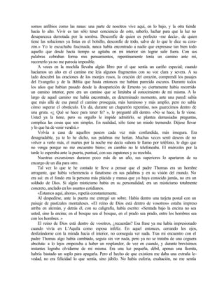somos anfibios como las ranas: una parte de nosotros vive aquí, en lo bajo, y la otra tiende
hacia lo alto. Vivir es tan sólo tener conciencia de esto, saberlo, luchar para que la luz no
desaparezca derrotada por la sombra. Desconfíe de quien es perfecto -me decía-, de quien
tiene las soluciones ya listas en el bolsillo, desconfíe de todo, salvo de lo que le dice su cora-
zón.» Yo le escuchaba fascinada, n
unca había encontrado a nadie que expresase tan bien todo
aquello que desde hacía tiempo se agitaba en mi interior sin lograr salir fuera. Con sus
palabras cobraban forma mis pensamientos, repentinamente tenía un camino ante mí,
recorrerlo ya no me parecía imposible.
A veces en la mochila llevaba algún libro por el que sentía un cariño especial; cuando
hacíamos un alto en el camino me leía algunos fragmentos con su voz clara y severa. A su
lado descubrí las oraciones de los monjes rusos, la oración del corazón, comprendí los pasajes
del Evangelio y de la Biblia que hasta entonces me habían parecido oscuros. Durante todos
los años que habían pasado desde la desaparición de Ernesto yo ciertamente había recorrido
un camino interior, pero era un camino que se limitaba al conocimiento de mí misma. A lo
largo de aquel camino me había encontrado, en determinado momento, ante una pared: sabía
que más allá de esa pared el camino proseguía, más luminoso y más amplio, pero no sabía
cómo superar el obstáculo. Un d
ía, durante un chaparrón repentino, nos guarecimos dentro de
una gruta. «¿ Qué se hace para tener fe? », le pregunté allí dentro. «No se hace, la fe viene.
Usted ya la tiene, pero su orgullo le impide admitirlo, se plantea demasiadas preguntas,
complica las cosas que son simples. En realidad, sólo tiene un miedo tremendo. Déjese llevar
y lo que ha de venir vendrá.»
Volvía a casa de aquellos paseos cada vez más confundida, más insegura. Era
desagradable, ya te lo he dicho, sus palabras me herían. Muchas veces sentí deseos de no
volver a verlo más, el martes por la noche me decía «ahora le llamo por teléfono, le digo que
no venga porque no me encuentro bien»; en cambio no le telefoneaba. El miércoles por la
tarde lo esperaba ante la puerta, puntual, con sus zapatones y su mochila.
Nuestras excursiones duraron poco más de un año, sus superiores lo apartaron de su
encargo de un día para otro.
Tal vez lo que te he contado te lleve a pensar que el padre Thomas era un hombre
arrogante, que había vehemencia o fanatismo en sus palabras y en su visión del mundo. No
era así: en el fondo era la persona más plácida y mansa que yo haya conocido jamás, no era un
soldado de Dios. Si algún misticismo había en su personalidad, era un misticismo totalmente
concreto, anclado en los asuntos cotidianos.
«Estamos aquí, ahora», repetía constantemente.
Al despedirse, ante la puerta me entregó un sobre. Había dentro una tarjeta postal con un
paisaje de pastizales montañeses. «El reino de Dios está dentro de vosotros» estaba impreso
arriba en alemán, y detrás él, con su caligrafía, había escrito: «Sentada bajo la encina no sea
usted, sino la encina; en el bosque sea el bosque, en el prado sea prado, entre los hombres sea
con los hombres. »
El reino de Dios está dentro de vosotros, ¿recuerdas? Esa frase ya me había impresionado
cuando vivía en L’Aquila como esposa infeliz. En aquel entonces, cerrando los ojos,
deslizándome con la mirada hacia el interior, no conseguía ver nada. Tras mi encuentro con el
padre Thomas algo había cambiado, seguía sin ver nada, pero ya no se trataba de una ceguera
absoluta: a lo lejos empezaba a haber un resplandor, de vez en cuando, y durante brevísimos
instantes lograba olvidarme de mí misma. Era una luz pequeña, débil, apenas una llamita,
habría bastado un soplo para apagarla. Pero el hecho de que existiera me daba una extraña le-
vedad, no era felicidad lo que sentía, sino júbilo. No había euforia, exaltación, no me sentía
 