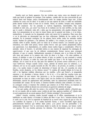 Susanna Tamaro Donde el corazón te lleve
Página 7 de 7
18 de noviembre
Anoche cayó un fuerte aguacero. Era tan violento que varias veces me desperté por el
ruido que hacía al golpear los postigos. Esta mañana, cuando abrí los ojos convencida de que
todavía haría mal tiempo, estuve remoloneando entre las mantas durante largo rato. ¡Cómo
cambian las cosas con los años! A tu edad yo era una especie de lirón, si nadie me molestaba
podía dormir incluso hasta la hora de la comida. Ahora, en cambio, siempre estoy despierta
antes del amanecer. Así las jornadas se vuelven larguísimas, interminables. Hay cierta
crueldad en todo esto, ¿no crees? Las horas de la mañana son las más terribles, no hay nada
que te ayude a distraerte: estás allí y sabes que tus pensamientos sólo pueden dirigirse hacia
atrás. Los pensamientos de un viejo no tienen futuro, por lo general son tristes, y si no tristes,
melancólicos. A menudo me he preguntado sobre esta rareza de la naturaleza. Hace unos días
vi en la televisión un documental que me hizo reflexionar. Hablaba de los sueños de los
animales. En la jerarquía zoológica, de los pájaros hacia arriba, todos los animales sueñan
mucho. Sueñan los gorriones y las palomas, las ardillas y los conejos, los perros y las vacas
echadas sobre el prado. Sueñan, pero no todos de la misma manera. Los animales que, por
naturaleza, son sobre todo presas, tienen sueños breves: más que sueños propiamente dichos
son apariciones. Los depredadores, en cambio, tienen sueños largos y complicados. «Para los
animales -decía el locutor-, la actividad onírica es una manera de organizar las estrategias de
supervivencia: el que caza ha de elaborar constantemente formas nuevas para conseguir
alimento; el que es cazado -habitualmente encuentra el alimento ante sí en forma de hierba-
sólo tiene que pensar en la manera más veloz de darse a la fuga. » En otras palabras, al
dormir, el antílope ve ante sí la sabana abierta; el león, en cambio, en una constante y variada
repetición de escenas, ve todas las cosas que tendrá que hacer a fin de lograr comerse, al
antílope. Así es como ha de ser, dije para mis adentros: de jóvenes somos carnívoros y en la
vejez herbívoros. Porque cuando somos viejos, además de dormir poco no soñamos, o, si
soñamos, tal vez no nos queda recuerdo de ello. De niños y de jóvenes, en cambio, se sueña
más y los sueños tienen el poder de determinar el humor del día. ¿Te acuerdas de cómo
llorabas, recién despierta, en los últimos meses? Te estabas a
llí sentada delante de la taza de
café y las lágrimas rodaban silenciosas por tus mejillas. «¿Por qué lloras?», te preguntaba
entonces; y tú, desolada o furiosa, decías: « No lo sé. » A tu edad hay muchas cosas que
ordenar dentro de uno mismo: hay proyectos y, en los proyectos, inseguridades. La parte
inconsciente no tiene un orden o una lógica clara: con los residuos de la jornada, hinchados y
deformados, mezcla las aspiraciones más profundas, entre las aspiraciones profundas mete las
necesidades del cuerpo. De tal suerte, si tenemos hambre soñamos estar sentados a la mesa y
no conseguir comer; si tenemos frío soñamos que estamos en el Polo Norte y no tenemos un
abrigo; si hemos sufrido un desaire nos convertimos en guerreros sedientos de sangre.
¿Con qué sueñas, allá entre los cactus y los cowboy? Me gustarla saberlo. ¿Ocurrirá que,
de vez en cuando, allá en medio, acaso vestida de piel roja, aparezca también yo? ¿Quién sabe
si con la apariencia de un coyote aparece Buck? ¿Sientes nostalgia? ¿Nos recuerdas?
¿Sabes? Anoche, mientras estaba leyendo sentada en el sillón, repentinamente oí en la
habitación un ruido rítmico: al levantar la cabeza del libro vi que Buck, mientras dormía, batía
el suelo con la cola. Por la expresión de beatitud de su morro estoy segura de que te veía, tal
vez acababas de regresar y él te estaba haciendo fiestas, o acaso recordaba algún paseo
particularmente hermoso que habíais dado juntos. ¡Los perros son tan permeables a los
sentimientos humanos! Con la convivencia desde la noche de los tiempos, nos hemos vuelto
casi iguales. Por eso muchas personas los detestan. Ven demasiadas cosas de sí mismas
Edited by Foxit Reader
Copyright(C) by Foxit Software Company,2005-2008
For Evaluation Only.
 