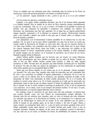 Viven en ciudades que son solamente para ellos, construidas bajo los hielos de los Polos, de
manera que, si por azar quisieran perjudicar a los demás, no podrían hacerlo.»
«¿Y los ejércitos? -seguía insistiendo el otro-, ¿cómo es que no se ve ni un solo soldado?
»
«Ya no existen los ejércitos», contestaba el joven.
Llegados a ese punto, ambos suspiraban aliviados: ¡por fin el ser humano había regresado
a su bondad original! Pero se trataba de un alivio de breve duración, porque inmediatamente
el guía les comunicaba: «Oh, no, no es ése el motivo. El hombre no ha perdido la pasión por
destruir, sino que solamente ha aprendido a contenerse. Los soldados, los cañones, las
bayonetas, son instrumentos que han sido superados. En su lugar hay un ingenio poderosísimo
aunque pequeño: justamente a él le debemos la ausencia de guerras. Efectivamente, bastaría
subir a una montaña y dejarlo caer desde lo alto para que el mundo entero se redujera a una
lluvia de esquirlas y polvillo. »
¡Los anarquistas! ¡Los revolucionarios! Cuántas pesadillas de mi infancia hay en esas dos
palabras. Tal vez para ti sea un poco difícil comprender eso, pero has de tener en cuenta que
cuando estalló la Revolución de Octubre yo tenía siete años. Oía que los mayores decían en
voz baja cosas terribles; una compañera mía del colegio me había dicho que en poco tiempo
los cosacos llegarían hasta Roma, hasta San Pedro, y que abrevarían sus caballos en las
sagradas fuentes. El horror, naturalmente presente en las mentes infantiles, se había empapado
de aquella imagen: por las noches, en el momento de dormirme, oía el rumor de sus cascos
llegando al galope desde los Balcanes.
¿Quién hubiera podido imaginar que los horrores que me tocaría ver serían diferentes,
mucho más perturbadores que unos caballos al galope por las calles de Roma? Cuando era
niña, al leer ese libro echaba muchas cuentas para calcular si, dada mi edad, lograría
asomarme al 2000. Noventa años me parecían una edad bastante avanzada pero no imposible
de alcanzar. Esa idea me daba una especie de embriaguez, un leve sentimiento de superioridad
sobre todos aquellos que no conseguirían llegar al 2000.
Ahora que casi hemos llegado, sé con certeza que yo no lo alcanzaré. ¿Siento nostalgia?
¿Lo lamento? No, sólo estoy muy cansada, entre todas las maravillas que nos vaticinaban sólo
he visto a una convertirse en realidad: el ingenio poderosísimo y minúsculo. No sé si esto les
ocurre a todos en los últimos días de la existencia, esta repentina sensación de haber vivido
demasiado, de haber visto demasiado, de haber sentido demasiado. No sé si al hombre del
neolítico le ocurría como ahora o no. En el fondo, pensando en el siglo que he atravesado casi
enteramente, tengo la idea de que de alguna manera el tiempo ha padecido una aceleración. El
día es siempre un día, la noche siempre se prolonga en proporción al día, el día en proporción
a las estaciones. Así es ahora, como en los tiempos del período neolítico. El sol sale y se pone.
Astronómicamente, si es que hay alguna diferencia, ésta es mínima.
Sin embargo, tengo la sensación de que ahora todo está más a
celerado. La historia hace
que ocurran muchas cosas, nos hace blanco de acontecimientos siempre diferentes. Al
terminar cada día nos sentimos más cansados, cada vez más; al terminar una vida, exhaustos.
¡Es suficiente que pienses en la Revolución de Octubre, en el comunismo! Lo vi aparecer; por
culpa de los bolcheviques no dormí por las noches; lo he visto difundirse por los países y
dividir el mundo en dos grandes gajos, de un lado el blanco y del otro el negro -blanco y
negro siempre en permanente l
ucha entre sí- y por esa lucha nos hemos quedado todos con el
aliento suspendido: existía aquel ingenio, ya lo habían lanzado pero podía volver a caer en
cualquier momento. Después, de repente, un día como otro cualquiera, conecto la televisión y
veo que todo eso ya no existe, se derriban los muros, las alambradas, las estatuas: en menos
 