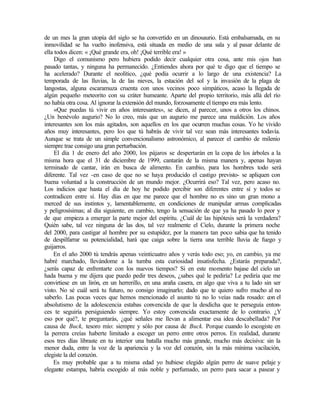 de un mes la gran utopía del siglo se ha convertido en un dinosaurio. Está embalsamada, en su
inmovilidad se ha vuelto inofensiva, está situada en medio de una sala y al pasar delante de
ella todos dicen: « ¡Qué grande era, oh! ¡Qué terrible era! »
Digo el comunismo pero hubiera podido decir cualquier otra cosa, ante mis ojos han
pasado tantas, y ninguna ha permanecido. ¿Entiendes ahora por qué te digo que el tiempo se
ha acelerado? Durante el neolítico, ¿qué podía ocurrir a lo largo de una existencia? La
temporada de las lluvias, la de las nieves, la estación del sol y la invasión de la plaga de
langostas, alguna escaramuza cruenta con unos vecinos poco simpáticos, acaso la llegada de
algún pequeño meteorito con su cráter humeante. Aparte del propio territorio, más allá del río
no había otra cosa. Al ignorar la extensión del mundo, forzosamente el tiempo era más lento.
«Que puedas tú vivir en años interesantes», se dicen, al parecer, unos a otros los chinos.
¿Un benévolo augurio? No lo creo, más que un augurio me parece una maldición. Los años
interesantes son los más agitados, son aquellos en los que ocurren muchas cosas. Yo he vivido
años muy interesantes, pero los que tú habrás de vivir tal vez sean más interesantes todavía.
Aunque se trata de un simple convencionalismo astronómico, al parecer el cambio de milenio
siempre trae consigo una gran perturbación.
El día 1 de enero del año 2000, los pájaros se despertarán en la copa de los árboles a la
misma hora que el 31 de diciembre de 1999, cantarán de la misma manera y, apenas hayan
terminado de cantar, irán en busca de alimento. En cambio, para los hombres todo será
diferente. Tal vez -en caso de que no se haya producido el castigo previsto- se apliquen con
buena voluntad a la construcción de un mundo mejor. ¿Ocurrirá eso? Tal vez, pero acaso no.
Los indicios que hasta el día de hoy he podido percibir son diferentes entre sí y todos se
contradicen entre sí. Hay días en que me parece que el hombre no es sino un gran mono a
merced de sus instintos y, lamentablemente, en condiciones de manipular armas complicadas
y peligrosísimas; al día siguiente, en cambio, tengo la sensación de que ya ha pasado lo peor y
de que empieza a emerger la parte mejor del espíritu. ¿Cuál de las hipótesis será la verdadera?
Quién sabe, tal vez ninguna de las dos, tal vez realmente el Cielo, durante la primera noche
del 2000, para castigar al hombre por su estupidez, por la manera tan poco sabia que ha tenido
de despilfarrar su potencialidad, hará que caiga sobre la tierra una terrible lluvia de fuego y
guijarros.
En el año 2000 tú tendrás apenas veinticuatro años y verás todo eso; yo, en cambio, ya me
habré marchado, llevándome a la tumba esta curiosidad insatisfecha. ¿Estarás preparada?,
¿serás capaz de enfrentarte con los nuevos tiempos? Si en este momento bajase del cielo un
hada buena y me dijera que puedo pedir tres deseos, ¿sabes qué le pediría? Le pediría que me
convirtiese en un lirón, en un herrerillo, en una araña casera, en algo que viva a tu lado sin ser
visto. No sé cuál será tu futuro, no consigo imaginarlo; dado que te quiero sufro mucho al no
saberlo. Las pocas veces que hemos mencionado el asunto tú no lo veías nada rosado: con el
absolutismo de la adolescencia estabas convencida de que la desdicha que te perseguía enton-
ces te seguiría persiguiendo siempre. Yo estoy convencida exactamente de lo contrario. ¿Y
eso por qué?, te preguntarás, ¿qué señales me llevan a alimentar esa idea descabellada? Por
causa de Buck, tesoro mío: siempre y sólo por causa de Buck. Porque cuando lo escogiste en
la perrera creías haberte limitado a escoger un perro entre otros perros. En realidad, durante
esos tres días libraste en tu interior una batalla mucho más grande, mucho más decisiva: sin la
menor duda, entre la voz de la apariencia y la voz del corazón, sin la más mínima vacilación,
elegiste la del corazón.
Es muy probable que a tu misma edad yo hubiese elegido algún perro de suave pelaje y
elegante estampa, habría escogido al más noble y perfumado, un perro para sacar a pasear y
 