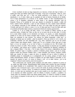 Susanna Tamaro Donde el corazón te lleve
Página 73 de 73
21 de diciembre
Como resultado de toda esa larga inspección en el desván, al final sólo bajé el belén y el
molde para tartas que habían sobrevivido al incendio. «Vaya por el nacimiento -dirás tú-, pero
el molde, ¿qué tiene que ver? » Pues ese molde pertenecía a mi abuela, es decir a tu
tatarabuela, y es el único objeto que ha quedado de toda la historia femenina de mi familia.
Con la larga permanencia en el desván se ha oxidado mucho, lo llevé inmediatamente a la
cocina y en el fregadero, utilizando la mano buena y las esponjas adecuadas, traté de
limpiarlo. Piensa en la cantidad de veces que, durante su existencia, ha entrado y salido del
horno, cuántos hornos diferentes y cada vez más modernos ha visto, cuántas manos diferentes
y, sin embargo, parecidas lo han rellenado de masa. Si lo traje abajo fue para que siguiese
viviendo, para que tú lo utilices y acaso, a tu vez, lo dejes para que lo usen tus hijas, para que
en su historia de humilde objeto resuma y rememore la historia de nuestras generaciones.
Cuando lo vi en el fondo del baúl, volvió a mi recuerdo la última ocasión en que
estuvimos juntas. ¿Cuándo fue? Hace un año, tal vez un poco más de un año atrás. A la hora
de la siesta habías entrado en mi dormitorio sin llamar a la puerta; yo estaba descansando
tendida en la cama con las manos cruzadas sobre el pecho y tú, al verme, habías estallado en
llanto sin contenerte lo más mínimo. Tus sollozos me habían despertado. «¿Qué hay? -te
pregunté, al tiempo que me sentaba-. ¿Qué ha pasado?» «Pasa que pronto te vas a morir», me
contestaste, llorando con más intensidad aún. «Ay, Dios, esperemos que no sea tan pronto
-repuse riendo, para después añadir-: ¿Sabes qué? Te voy a enseñar a hacer algo que yo sepa
hacer y tú no; así cuando yo ya no esté lo harás y te acordarás de mí.» Me levanté y me
echaste los brazos al cuello. «Pues entonces -te dije para dominar la emoción que me asaltaba
a mí también-, ¿qué quieres que te enseñe a hacer?» Enjugándote las lágrimas, meditaste un
rato y después dijiste: « Una tarta. » Por lo tanto, fuimos a la cocina y emprendimos una larga
batalla. En primer lugar, te negabas a ponerte el delantal, porque decías: «¡Si me lo pongo,
después tendré que ponerme también rulos y calzar pantuflas, qué horror!» Después, cuando
había que montar las claras a punto de nieve, te quejabas de que te dolía la muñeca, te
enfadabas porque la mantequilla no se amalgamaba con las yemas, porque el horno nunca
estaba suficientemente caliente. Al lamer la espátula con que había diluido el chocolate, se me
manchó de marrón la nariz. Al verme te echaste a reír. «A tu edad -decías-, ¿no te da
vergüenza? ¡Tienes la nariz marrón, como la de un perro! »
Para confeccionar este sencillo postre tardamos una tarde entera y dejamos la cocina en
un estado que daba lástima. Repentinamente había brotado entre nosotras una gran liviandad,
una alegría fundada en la complicidad. Sólo cuando la tarta entró dentro del horno por fin,
cuando la viste oscurecerse poco a poco a través del cristal, de pronto recordaste por qué la
habíamos hecho y volviste a llorar. Yo trataba de consolarte, delante del horno. «No llores -te
decía-, es cierto que me marcharé antes que tú, pero cuando ya no esté todavía estaré, viviré
en tu memoria con bellos recuerdos: verás los árboles, la huerta, el jardín, y acudirán a tu
mente todos los momentos felices que hemos pasado juntas. Lo mismo te ocurrirá al sentarte
en mi butaca; al preparar la tarta que hoy te he enseñado a hacer, me verás ante ti con la nariz
color marrón.»
 