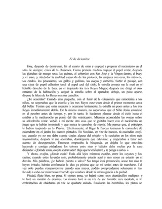 22 de diciembre
Hoy, después de desayunar, fui al cuarto de estar y empecé a preparar el nacimiento en el
sitio de siempre, cerca de la chimenea. Como primera medida dispuse el papel verde, después
las planchas de musgo seco, las palmas, el cobertizo con San José y la Virgen dentro, el buey
y el asno, y alrededor la multitud esparcida de los pastores, las mujeres con ocas, los músicos,
los cerdos, los pescadores, los gallos y gallinas, las ovejas y carneros. Sobre el paisaje, con
una cinta de papel adhesivo tendí el papel azul del cielo; la estrella cometa me la metí en el
bolsillo derecho de la bata, en el izquierdo los tres Reyes Magos; después me dirigí al otro
extremo de la habitación y colgué la estrella sobre el aparador; debajo, un poco aparte,
dispuse la hilera de los Reyes con sus camellos.
¿Te acuerdas? Cuando eras pequeña, con el furor de la coherencia que caracteriza a los
niños, no soportabas que la estrella y los tres Reyes estuviesen desde el primer momento cerca
del belén. Tenían que estar alejados y acercarse lentamente, la estrella un poco antes y los tres
Reyes inmediatamente detrás. De la misma manera, no soportabas que el Niño Jesús estuviese
en el pesebre antes de tiempo, y, por lo tanto, lo hacíamos planear desde el cielo hasta el
establo a la medianoche en punto del día veinticuatro. Mientras acomodaba las ovejas sobre
su alfombrilla verde, volvió a mi mente otra cosa que te gustaba hacer con el nacimiento, un
juego que te habías inventado y que nunca te cansabas de repetir. Me parece que, al principio,
te habías inspirado en la Pascua. Efectivamente, al llegar la Pascua teníamos la costumbre de
esconderte en el jardín los huevos pintados. En Navidad, en vez de huevos, tú escondías oveji-
tas: cuando yo no me daba cuenta cogías alguna del rebaño y la ocultabas en los sitios más
inverosímiles, después te me acercabas, dondequiera que estuviese, y empezabas a balar con
acento de desesperación. Entonces empezaba la búsqueda, yo dejaba lo que estuviera
haciendo y contigo pisándome los talones entre risas y balidos daba vueltas por la casa
diciendo: «¿Dónde estás, ovejita extraviada? Deja que te encuentre y te ponga a salvo. »
Y ahora, ovejita, ¿dónde estás? Estás allá lejos mientras escribo, entre los coyotes y los
cactus; cuando estés leyendo esto, probablemente estarás aquí y mis cosas ya estarán en el
desván. Mis palabras, ¿te habrán puesto a salvo? No tengo esta presunción, acaso tan sólo te
hayan irritado, habrán confirmado la idea ya pésima que de mí tenías antes de marcharte. Tal
vez sólo puedas comprenderme cuando seas mayor, podrás comprenderme solamente si has
llevado a cabo ese misterioso recorrido que conduce desde la intransigencia a la piedad.
Piedad, fíjate bien, no pena. Si sientes pena, yo bajaré como esos duendecillos malignos y
te haré un montón de desaires. Lo mismo haré si en vez de ser humilde eres modesta, si te
emborrachas de chácharas en vez de quedarte callada. Estallarán las bombillas, los platos se
Edited by Foxit Reader
Copyright(C) by Foxit Software Company,2005-2008
For Evaluation Only.
 
