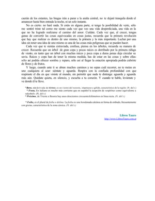 caerán de los estantes, las bragas irán a parar a la araña central, no te dejaré tranquila desde el
amanecer hasta bien entrada la noche, ni un solo instante.
No es cierto: no haré nada. Si estás en alguna parte, si tengo la posibilidad de verte, sólo
me sentiré triste tal como me siento cada vez que veo una vida desperdiciada, una vida en la
que no ha logrado realizarse el camino del amor. Cuídate. Cada vez que, al crecer, tengas
ganas de convertir las cosas equivocadas en cosas justas, recuerda que la primera revolución
que hay que realizar es dentro de uno mismo, la primera y la más importante. Luchar por una
idea sin tener una idea de uno mismo es una de las cosas más peligrosas que se pueden hacer.
Cada vez que te sientas extraviada, confusa, piensa en los árboles, recuerda su manera de
crecer. Recuerda que un árbol de gran copa y pocas raíces es derribado por la primera ráfaga
de viento, en tanto que un árbol con muchas raíces y poca copa a duras penas deja circular su
savia. Raíces y copa han de tener la misma medida, has de estar en las cosas y sobre ellas:
sólo así podrás ofrecer sombra y reparo, sólo así al llegar la estación apropiada podrás cubrirte
de flores y de frutos.
Y luego, cuando ante ti se abran muchos caminos y no sepas cuál recorrer, no te metas en
uno cualquiera al azar: siéntate y aguarda. Respira con la confiada profundidad con que
respiraste el día en que viniste al mundo, sin permitir que nada te distraiga: aguarda y aguarda
más aún. Quédate quieta, en silencio, y escucha a tu corazón. Y cuando te hable, levántate y
ve donde él te lleve.
* Bora, voz derivada de bóreas, es un viento del noreste, impetuoso y gélido, característico de la región. (N. del t.)
* Fruta, En italiano es mucho más corriente que en español la acepción de «espíritu» como equivalente a
«alcohol». (N. del t.)
* Próxima, de Trieste a Bosnia hay unos doscientos cincuenta kilómetros en línea recta. (N. del t.)
* Foibe, es el plural de foiba o dolina. La foiba es una hondonada calcárea en forma de embudo, frecuentemente
con grutas, característica de la zona cársica. (N. del t.)
Libros Tauro
http://www.LibrosTauro.com.ar
Edited by Foxit Reader
Copyright(C) by Foxit Software Company,2005-2008
For Evaluation Only.
 