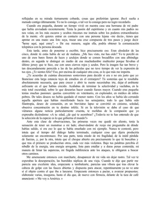 reflejadas en su mirada tiernamente cobarde, cosas que preferirían ignorar. Buck sueña a
menudo contigo últimamente. Yo no lo consigo, o tal vez lo consigo pero no logro recordarlo.
Cuando era pequeña, durante un tiempo vivió en nuestra casa una hermana de mi padre
que había enviudado recientemente. Tenía la pasión del espiritismo y en cuanto mis padres no
nos veían, en los más oscuros y ocultos rincones me instruía sobre los poderes extraordinarios
de la mente. «Si quieres entrar en contacto con una persona lejana -me decía-, tienes que
apretar en una mano una foto suya, trazar una cruz compuesta de tres pasos y juego decir
"heme aquí, aquí estoy". » De esa manera, según ella, podría obtener la comunicación
telepática con la persona deseada.
Esta tarde, antes de ponerme a escribir, hice precisamente eso. Eran alrededor de las
cinco, donde tú estás había de ser de mañana. ¿Me has visto, me has oído? Yo te percibí en
uno de esos bares llenos de luces y azulejos donde se comen bocadillos con una albóndiga
dentro, en seguida te distinguí en medio de esa muchedumbre multicolor porque llevabas el
último jersey que te hice, ese con unos ciervos rojos y azules. Pero la imagen fue tan breve y
tan descaradamente perecida a las de las películas que no tuve tiempo de ver la expresión de
tus ojos. ¿Te sientes feliz? Eso, por encima de cualquier otra cosa, es lo que más me importa.
¿Te acuerdas de cuántas discusiones sostuvimos para decidir si era o no era justo que yo
financiase esta larga estancia tuya de estudios en el extranjero? Tú sostenías que te resultaba
absolutamente necesaria, que para crecer y abrir tu mente necesitabas irte, dejar el ambiente
asfixiante en el que habías crecido. Acababas de terminar la selectividad y vacilabas, en la
más total oscuridad, sobre lo que desearías hacer cuando fueses mayor. Cuando eras pequeña
tenías muchas pasiones: querías convertirte en veterinario, en explorador, en médico de niños
pobres. De tales deseos no había quedado el menor rastro. Con los años se había ido cerrando
aquella apertura que habías manifestado hacia tus semejantes; todo lo que había sido
filantropía, deseo de comunión, en un brevísimo lapso se convirtió en cinismo, soledad,
obsesiva concentración en tu destino infeliz. Si en la televisión se daba el caso de que
viéramos alguna noticia particularmente cruenta, te mofabas de la compasión que yo
expresaba diciéndome: «A tu edad, ¿de qué te asombras? ¿Todavía no te has enterado de que
la selección de la especie es lo que gobierna el mundo?»
Ante esta clase de observaciones, las primeras veces me quedé sin aliento, tenía la
sensación de tener un monstruo a mi lado; observándote de reojo me preguntaba de dónde
habías salido, si era eso lo que te había enseñado con mi ejemplo. Nunca te contesté, pero
intuía que el tiempo del diálogo había terminado, cualquier cosa que dijera produciría
solamente un encontronazo. Por una parte, tenía miedo de mi fragilidad, de la inútil pérdida
de fuerzas, y, por la otra, intuía que el choque abierto era precisamente lo que tú buscabas y
que tras el primero se producirían otros, cada vez más violentos. Bajo tus palabras percibía el
rebullir de la energía, una energía arrogante, lista para estallar y a duras penas contenida; mi
manera de limar las asperezas, mi fingida indiferencia ante los ataques, te obligaron a buscar
otros caminos.
Me amenazaste entonces con marcharte, desaparecer de mi vida sin dejar rastro. Tal vez te
esperabas la desesperación, las humildes súplicas de una vieja. Cuando te dije que partir me
parecía una excelente idea, empezaste a tambalearte, parecías una víbora que tras elevar la
cabeza de golpe con las fauces abiertas y dispuesta para atacar, repentinamente ya no ve ante
sí el objeto contra el que iba a lanzarse. Empezaste entonces a pactar, a avanzar propuestas;
elaboraste varias, inseguras, hasta el día que, de nuevo con firmeza, delante de la taza de café
anunciaste: « Me voy a América. »
 