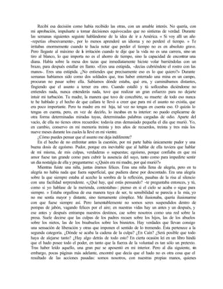 Recibí esa decisión como había recibido las otras, con un amable interés. No quería, con
mi aprobación, impulsarte a tomar decisiones equivocadas que no sintieras de verdad. Durante
las semanas siguientes seguiste hablándome de la idea de ir a América. « Si voy allí un año
-repetías obsesivamente-, por lo menos aprenderé un idioma y no perderé el tiempo. » Te
irritabas enormemente cuando te hacía notar que perder el tiempo no es en absoluto grave.
Pero llegaste al máximo de l
a irritación cuando te dije que la vida no es una carrera, sino un
tiro al blanco, lo que importa no es el ahorro de tiempo, sino la capacidad de encontrar una
diana. Había sobre la mesa dos tazas que inmediatamente hiciste volar barriéndolas con un
brazo, para después estallar en llanto. «Eres una estúpida, -decías cubriéndote el rostro con las
manos-. Eres una estúpida. ¿No entiendes que precisamente eso es lo que quiero?» Durante
semanas habíamos sido como dos soldados que, tras haber enterrado una mina en un campo,
procuran no pasar sobre ella. Sabíamos dónde estaba, qué era, y caminábamos distantes,
fingiendo que el asunto a temer era otro. Cuando estalló y tú sollozabas diciéndome no
entiendes nada, nunca entenderás nada, tuve que realizar un gran esfuerzo para no dejarte
intuir mi turbación. Tu madre, la manera que tuvo de concebirte, su muerte: de todo eso nunca
te he hablado y el hecho de que callara te llevó a creer que para mí el asunto no existía, que
era poco importante. Pero tu madre era mi hija, tal vez no tengas en cuenta eso. O quizás lo
tengas en cuenta, pero, en vez de decirlo, lo incubas en tu interior: no puedo explicarme de
otra forma determinadas miradas tuyas, determinadas palabras cargadas de odio. Aparte del
vacío, de ella no tienes otros recuerdos: todavía eras demasiado pequeña el día que murió. Yo,
en cambio, conservo en mi memoria treinta y tres años de recuerdos, treinta y tres más los
nueve meses durante los cuales la llevé en mi vientre.
¿Cómo puedes pensar que el asunto me deja indiferente?
En el hecho de no enfrentar antes la cuestión, por mi parte había únicamente pudor y una
buena dosis de egoísmo. Pudor, porque era inevitable que al hablar de ella tuviera que hablar
de mí misma, de mis culpas, verdaderas o supuestas; egoísmo, porque confiaba en que mi
amor fuese tan grande como para cubrir la ausencia del suyo, tanto como para impedirte sentir
un día nostalgia de ella y preguntarme: «¿Quién era mi madre, por qué murió?»
Mientras fuiste una niña, juntas éramos felices. Eras una niña llena de alegría, pero en tu
alegría no había nada que fuera superficial, que pudiera darse por descontado. Era una alegría
sobre la que siempre estaba al acecho la sombra de la reflexión, pasabas de la risa al silencio
con una facilidad s
orprendente. «¿Qué hay, qué estás pensando? -te preguntaba entonces, y tú,
como si yo hablase de la merienda, contestabas-: pienso en si el cielo se acaba o sigue para
siempre. » Estaba orgullosa de esa manera tuya de ser, tu sensibilidad se parecía a la mía, yo
no me sentía mayor y distante, sino tiernamente cómplice. Me ilusionaba, quería ilusionarme
con que fuese siempre así. Pero lamentablemente no somos seres suspendidos dentro de
pompas de jabón, vagando felices por el aire; en nuestras vidas hay un antes y un después, y
ese antes y después entrampa nuestros destinos, cae sobre nosotros como una red sobre la
presa. Suele decirse que las culpas de los padres recaen sobre los hijos, las de los abuelos
sobre los nietos, las de los bisabuelos sobre los bisnietos. Hay verdades que llevan consigo
una sensación de liberación y otras que imponen el sentido de lo tremendo. Ésta pertenece a la
segunda categoría. ¿Dónde se acaba la cadena de la culpa? ¿En Caín? ¿Será posible que todo
haya de alejarse tanto? ¿Hay algo detrás de todo esto? En cierta ocasión leí en un libro hindú
que el hado posee todo el poder, en tanto que la fuerza de la voluntad es tan sólo un pretexto.
Tras haber leído aquello, una gran paz se aposentó en mi interior. Pero al día siguiente, s
in
embargo, pocas páginas más adelante, encontré que decía que el hado no es otra cosa que el
resultado de las acciones pasadas: somos nosotros, con nuestras propias manos, quienes
Edited by Foxit Reader
Copyright(C) by Foxit Software Company,2005-2008
For Evaluation Only.
 