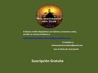 Si deseas recibir diapositivas con Salmos y oraciones varias,
escribe un correo en blanco a:
mismomentoscondios-subscribe@gruposyahoo.com
O también a:
mismomentoscondios@gmail.com
Con el título de: Suscripción
Suscripción Gratuita
