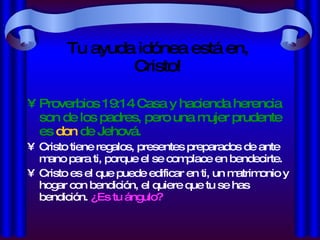 Tu ayuda idónea está en, Cristo! Proverbios 19:14 Casa y hacienda herencia son de los padres, pero una mujer prudente es  don  de Jehová. Cristo tiene regalos, presentes preparados de ante mano para ti, porque el se complace en bendecirte. Cristo es el que puede edificar en ti, un matrimonio y hogar con bendición, el quiere que tu se has bendición.  ¿Es tu ángulo? 