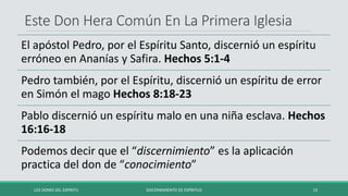 Este Don Hera Común En La Primera Iglesia
El apóstol Pedro, por el Espíritu Santo, discernió un espíritu
erróneo en Ananías y Safira. Hechos 5:1-4
Pedro también, por el Espíritu, discernió un espíritu de error
en Simón el mago Hechos 8:18-23
Pablo discernió un espíritu malo en una niña esclava. Hechos
16:16-18
Podemos decir que el “discernimiento” es la aplicación
practica del don de “conocimiento”
LOS DONES DEL ESPIRITU DISCERNIMIENTO DE ESPÍRITUS 13
 