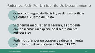 Podemos Pedir Por Un Espíritu De Discernimiento
Como todo regalo del Espíritu, se da para edificar
y alentar el cuerpo de Cristo
Si tenemos madurez en la Palabra, es probable
que poseamos un espíritu de discernimiento.
Hebreos 5:14
Podemos orar por un corazón de discernimiento
como lo hizo el salmista en el Salmo 119:125
LOS DONES DEL ESPIRITU DISCERNIMIENTO DE ESPÍRITUS 15
 