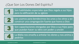 ¿Que Son Los Dones Del Espíritu?
LOS DONES DEL ESPIRITU DISCERNIMIENTO DE ESPÍRITUS 4
La Biblia nos enseña a anhelar los dones y nos anima a
pedirlos
4
Son capacitaciones otorgadas por Dios a sus hijos para
que puedan hacer su obra con poder y unción
3
Los usamos para bendecirnos los unos a los otros y así
construir una congregación fuerte que honra a Dios
2
Son habilidades especiales que Dios regala a sus hijos
para la edificación de su iglesia
1
 