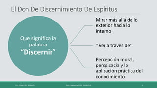 El Don De Discernimiento De Espíritus
Que significa la
palabra
“Discernir”
Mirar más allá de lo
exterior hacia lo
interno
“Ver a través de”
Percepción moral,
perspicacia y la
aplicación práctica del
conocimiento
LOS DONES DEL ESPIRITU DISCERNIMIENTO DE ESPÍRITUS 5
 