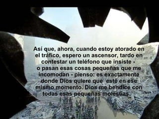 Así que, ahora, cuando estoy atorado en el tráfico, espero un ascensor, tardo en contestar un teléfono que insiste -  o pasan esas cosas pequeñas que me incomodan - pienso: es exactamente donde Dios quiere que  esté en ese mismo momento. Dios me bendice con todas esas pequeñas molestias.  