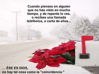 Cuando pienses en alguien que no has visto en mucho tiempo, y de repente lo ves, o recibes una llamada telefónica, o carta de ellos... …  ÉSE ES DIOS,  no hay tal cosa como la "coincidencia."  