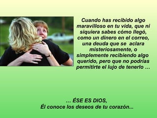 Cuando has recibido algo maravilloso en tu vida, que ni siquiera sabes cómo llegó, como un dinero en el correo, una deuda que se  aclara misteriosamente, o simplemente recibiendo algo  querido, pero que no podrías permitirte el lujo de tenerlo … …  ÉSE ES DIOS,  Él conoce los deseos de tu corazón...   