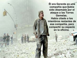 Él era Gerente en una compañía que había sido diezmada por el ataque a las Torres Gemelas.  Había citado a los miembros restantes de esa compañía, para compartir su espacio en la oficina.  