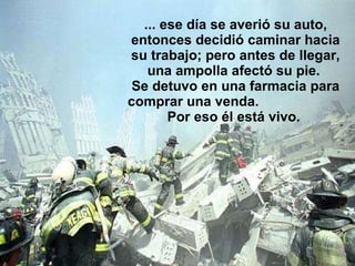 ... ese día se averió su auto, entonces decidió caminar hacia su trabajo; pero antes de llegar, una ampolla afectó su pie.  Se detuvo en una farmacia para comprar una venda.  Por eso él está vivo.  