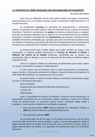 3.5 PROCESO DE CÓMO REALIZAR UNA RECLAMACIÓN ACTUALMENTE
Por Liliana Setó Babra
Para iniciar las diferentes vías de cómo poder realizar una queja o reclamación
determinaremos que se considera consulta, queja o reclamación específicamente en el
mundo financiero.
Se considerarán consultas las solicitudes de asesoramiento e información
relativa a cuestiones de interés general sobre los derechos de los usuarios de servicios
financieros. Tendrán la consideración de quejas, las demoras, desatenciones o cualquier
otro tipo de actuación deficiente que se observe en el funcionamiento de las entidades
financieras. Y tendrán la consideración de reclamaciones, las acciones u omisiones de las
entidades financieras reclamadas que supongan para quien las formula un perjuicio para
sus intereses o derechos y que deriven de presuntos incumplimientos de la normativa de
transparencia y protección de la clientela o de las buenas prácticas y usos financieros.
La primera acción que se debe realizar para poder tramitar una queja o una
reclamación, es haberse dirigido previamente al Servicio de Atención al Cliente o
Defensor del Cliente de la entidad reclamada, acreditando que se obtuvo una
contestación sobre la disputa, o que en el transcurso de dos meses no obtuvo ninguna
respuesta formal.
Como en cualquier ámbito hay diferentes procedimientos para poder realizar
una queja o reclamación a cualquier entidad bancaria
La más común sería la Presencial. Esta se realiza presentando la reclamación,
queja, consulta o información adicional en el Registro General del Banco de España en la
calle Alcalá 48 de Madrid, o en cualquiera de sus sucursales.
Se puede realizar a través de Correo ordinario, enviando la reclamación, queja,
consulta o información adicional a:
Banco de España
Departamento de Conducta de Mercado y Reclamaciones
c/ Alcalá, 48
28014 Madrid
Existe la posibilidad de realizar los trámites a través de correo Electrónico. La
presentación electrónica de una reclamación, deberá realizarse a través de la Oficina
Virtual de Reclamaciones. El interesado deberá poseer certificado digital válido y
aceptado. A continuación se detallan los certificados aceptados:
 Para personas físicas: FNMT (Fábrica Nacional de la Moneda y Timbre), y
DNIe (Documento Nacional de Identidad Electrónico)
 Para personas jurídicas: FNMT
Se usa para cada uno de los casos un formulario concreto que si es de forma
presencial debe facilitarle la misma entidad o puede el usuario descargárselo desde la
página web del Banco de España. Para el resto de vías se le facilita al cliente, desde la
página web del Banco de España, en el apartado de tramitaciones todos los formularios
necesarios.
10¿Dónde está mi dinero?
 