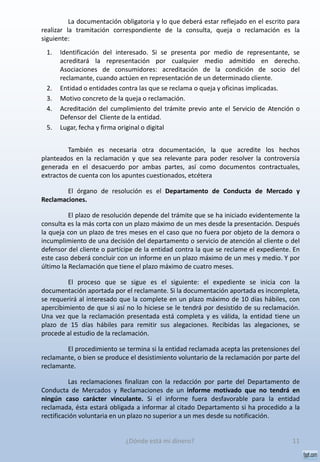 La documentación obligatoria y lo que deberá estar reflejado en el escrito para
realizar la tramitación correspondiente de la consulta, queja o reclamación es la
siguiente:
1. Identificación del interesado. Si se presenta por medio de representante, se
acreditará la representación por cualquier medio admitido en derecho.
Asociaciones de consumidores: acreditación de la condición de socio del
reclamante, cuando actúen en representación de un determinado cliente.
2. Entidad o entidades contra las que se reclama o queja y oficinas implicadas.
3. Motivo concreto de la queja o reclamación.
4. Acreditación del cumplimiento del trámite previo ante el Servicio de Atención o
Defensor del Cliente de la entidad.
5. Lugar, fecha y firma original o digital
También es necesaria otra documentación, la que acredite los hechos
planteados en la reclamación y que sea relevante para poder resolver la controversia
generada en el desacuerdo por ambas partes, así como documentos contractuales,
extractos de cuenta con los apuntes cuestionados, etcétera
El órgano de resolución es el Departamento de Conducta de Mercado y
Reclamaciones.
El plazo de resolución depende del trámite que se ha iniciado evidentemente la
consulta es la más corta con un plazo máximo de un mes desde la presentación. Después
la queja con un plazo de tres meses en el caso que no fuera por objeto de la demora o
incumplimiento de una decisión del departamento o servicio de atención al cliente o del
defensor del cliente o partícipe de la entidad contra la que se reclame el expediente. En
este caso deberá concluir con un informe en un plazo máximo de un mes y medio. Y por
último la Reclamación que tiene el plazo máximo de cuatro meses.
El proceso que se sigue es el siguiente: el expediente se inicia con la
documentación aportada por el reclamante. Si la documentación aportada es incompleta,
se requerirá al interesado que la complete en un plazo máximo de 10 días hábiles, con
apercibimiento de que si así no lo hiciese se le tendrá por desistido de su reclamación.
Una vez que la reclamación presentada está completa y es válida, la entidad tiene un
plazo de 15 días hábiles para remitir sus alegaciones. Recibidas las alegaciones, se
procede al estudio de la reclamación.
El procedimiento se termina si la entidad reclamada acepta las pretensiones del
reclamante, o bien se produce el desistimiento voluntario de la reclamación por parte del
reclamante.
Las reclamaciones finalizan con la redacción por parte del Departamento de
Conducta de Mercados y Reclamaciones de un informe motivado que no tendrá en
ningún caso carácter vinculante. Si el informe fuera desfavorable para la entidad
reclamada, ésta estará obligada a informar al citado Departamento si ha procedido a la
rectificación voluntaria en un plazo no superior a un mes desde su notificación.
11¿Dónde está mi dinero?
 