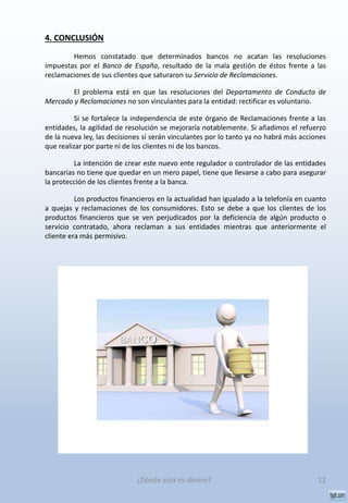 4. CONCLUSIÓN
Hemos constatado que determinados bancos no acatan las resoluciones
impuestas por el Banco de España, resultado de la mala gestión de éstos frente a las
reclamaciones de sus clientes que saturaron su Servicio de Reclamaciones.
El problema está en que las resoluciones del Departamento de Conducta de
Mercado y Reclamaciones no son vinculantes para la entidad: rectificar es voluntario.
Si se fortalece la independencia de este órgano de Reclamaciones frente a las
entidades, la agilidad de resolución se mejoraría notablemente. Si añadimos el refuerzo
de la nueva ley, las decisiones sí serán vinculantes por lo tanto ya no habrá más acciones
que realizar por parte ni de los clientes ni de los bancos.
La intención de crear este nuevo ente regulador o controlador de las entidades
bancarias no tiene que quedar en un mero papel, tiene que llevarse a cabo para asegurar
la protección de los clientes frente a la banca.
Los productos financieros en la actualidad han igualado a la telefonía en cuanto
a quejas y reclamaciones de los consumidores. Esto se debe a que los clientes de los
productos financieros que se ven perjudicados por la deficiencia de algún producto o
servicio contratado, ahora reclaman a sus entidades mientras que anteriormente el
cliente era más permisivo.
12¿Dónde está mi dinero?
 