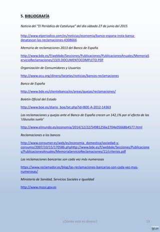 5. BIBLIOGRAFÍA
Noticia del “El Periódico de Catalunya” del día sábado 27 de junio del 2015
http://www.elperiodico.com/es/noticias/economia/banco-espana-insta-banca-
desatascar-las-reclamaciones-4308666
Memoria de reclamaciones 2013 del Banco de España
http://www.bde.es/f/webbde/Secciones/Publicaciones/PublicacionesAnuales/MemoriaS
ervicioReclamaciones/13/0.DOCUMENTOCOMPLETO.PDF
Organización de Consumidores y Usuarios
http://www.ocu.org/dinero/tarjetas/noticias/bancos-reclamaciones
Banco de España
http://www.bde.es/clientebanca/es/areas/quejas/reclamaciones/
Boletín Oficial del Estado
http://www.boe.es/diario_boe/txt.php?id=BOE-A-2012-14363
Las reclamaciones y quejas ante el Banco de España crecen un 142,1% por el efecto de las
'cláusulas suelo‘
http://www.elmundo.es/economia/2014/12/22/54981256e2704e05668b4577.html
Reclamaciones a los bancos
http://www.consumer.es/web/es/economia_domestica/sociedad-y-
consumo/2007/10/15/170586.phphttp://www.bde.es/f/webbde/Secciones/Publicacione
s/PublicacionesAnuales/MemoriaServicioReclamaciones/11/criterios.pdf
Las reclamaciones bancarias son cada vez más numerosas
https://www.reclamador.es/blog/las-reclamaciones-bancarias-son-cada-vez-mas-
numerosas/
Ministerio de Sanidad, Servicios Sociales e Igualdad
http://www.msssi.gov.es
13¿Dónde está mi dinero?
 