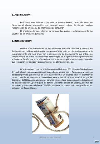 1. JUSTIFICACIÓN
Realizamos este informe a petición de Mónica Bertier, tutora del curso de
“Atención al cliente, consumidor y/o usuario”, como trabajo de fin del módulo
“Organización de un sistema de información de consumo”.
El propósito de este informe es conocer las quejas y reclamaciones de los
usuarios de las entidades bancarias.
2. INTRODUCCIÓN
Debido al incremento de las reclamaciones que han saturado el Servicio de
Reclamaciones del Banco de España hasta en un 365% más, los clientes han reducido la
tolerancia frente a la mala praxis con la consecuencia de transformar lo que antes eran
simples quejas en firmes reclamaciones. Este colapso de ha generado una preocupación
al Banco de España que en la búsqueda de una solución, exigió a las entidades bancarias
que reforzarán sus equipos y procedimientos de atención de quejas.
La propuesta es crear un ente homólogo al británico FOS (Financial Ombudsman
Service), el cual es una organización independiente creada por el Parlamento y expertos
del sector privado que resuelve los casos cuando no hay un acuerdo entre los clientes y el
banco. Uno de los elementos diferenciales con el actual sistema español es que las
decisiones del FOS no son vinculantes para los clientes (que pueden acudir a la justicia si
no están de acuerdo), pero sí para los bancos (no siendo el caso en España), además del
servicio es gratuito para el cliente. También establece las buenas prácticas que deben ser
aplicadas por las entidades.
3¿Dónde está mi dinero?
 