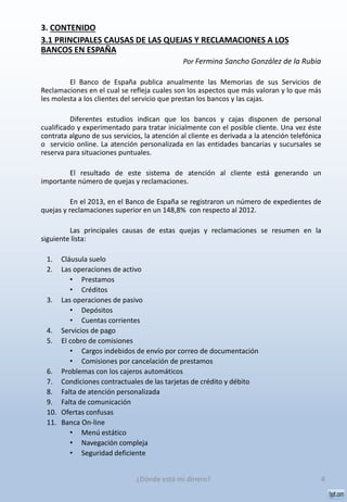 3. CONTENIDO
3.1 PRINCIPALES CAUSAS DE LAS QUEJAS Y RECLAMACIONES A LOS
BANCOS EN ESPAÑA
Por Fermina Sancho González de la Rubia
El Banco de España publica anualmente las Memorias de sus Servicios de
Reclamaciones en el cual se refleja cuales son los aspectos que más valoran y lo que más
les molesta a los clientes del servicio que prestan los bancos y las cajas.
Diferentes estudios indican que los bancos y cajas disponen de personal
cualificado y experimentado para tratar inicialmente con el posible cliente. Una vez éste
contrata alguno de sus servicios, la atención al cliente es derivada a la atención telefónica
o servicio online. La atención personalizada en las entidades bancarias y sucursales se
reserva para situaciones puntuales.
El resultado de este sistema de atención al cliente está generando un
importante número de quejas y reclamaciones.
En el 2013, en el Banco de España se registraron un número de expedientes de
quejas y reclamaciones superior en un 148,8% con respecto al 2012.
Las principales causas de estas quejas y reclamaciones se resumen en la
siguiente lista:
1. Cláusula suelo
2. Las operaciones de activo
• Prestamos
• Créditos
3. Las operaciones de pasivo
• Depósitos
• Cuentas corrientes
4. Servicios de pago
5. El cobro de comisiones
• Cargos indebidos de envío por correo de documentación
• Comisiones por cancelación de prestamos
6. Problemas con los cajeros automáticos
7. Condiciones contractuales de las tarjetas de crédito y débito
8. Falta de atención personalizada
9. Falta de comunicación
10. Ofertas confusas
11. Banca On-line
• Menú estático
• Navegación compleja
• Seguridad deficiente
4¿Dónde está mi dinero?
 