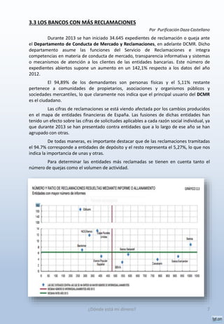 3.3 LOS BANCOS CON MÁS RECLAMACIONES
Por Purificación Daza Castellano
Durante 2013 se han iniciado 34.645 expedientes de reclamación o queja ante
el Departamento de Conducta de Mercado y Reclamaciones, en adelante DCMR. Dicho
departamento asume las funciones del Servicio de Reclamaciones e integra
competencias en materia de conducta de mercado, transparencia informativa y sistemas
o mecanismos de atención a los clientes de las entidades bancarias. Este número de
expedientes abiertos supone un aumento en un 142,1% respecto a los datos del año
2012.
El 94,89% de los demandantes son personas físicas y el 5,11% restante
pertenece a comunidades de propietarios, asociaciones y organismos públicos y
sociedades mercantiles, lo que claramente nos indica que el principal usuario del DCMR
es el ciudadano.
Las cifras de reclamaciones se está viendo afectada por los cambios producidos
en el mapa de entidades financieras de España. Las fusiones de dichas entidades han
tenido un efecto sobre las cifras de solicitudes aplicables a cada razón social individual, ya
que durante 2013 se han presentado contra entidades que a lo largo de ese año se han
agrupado con otras.
De todas maneras, es importante destacar que de las reclamaciones tramitadas
el 94.7% corresponde a entidades de depósito y el resto representa el 5,27%, lo que nos
indica la importancia de unas y otras.
Para determinar las entidades más reclamadas se tienen en cuenta tanto el
número de quejas como el volumen de actividad.
7¿Dónde está mi dinero?
 