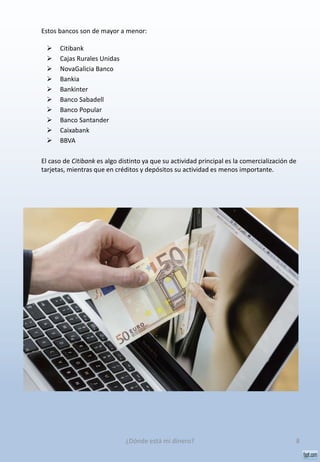 Estos bancos son de mayor a menor:
 Citibank
 Cajas Rurales Unidas
 NovaGalicia Banco
 Bankia
 Bankinter
 Banco Sabadell
 Banco Popular
 Banco Santander
 Caixabank
 BBVA
El caso de Citibank es algo distinto ya que su actividad principal es la comercialización de
tarjetas, mientras que en créditos y depósitos su actividad es menos importante.
8¿Dónde está mi dinero?
 
