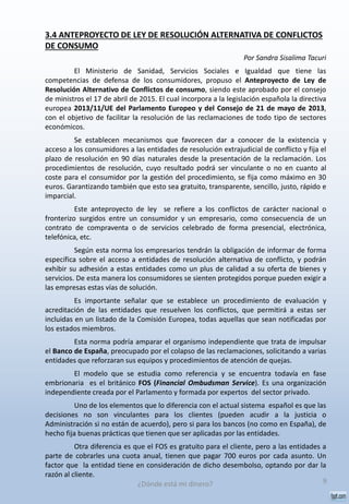 3.4 ANTEPROYECTO DE LEY DE RESOLUCIÓN ALTERNATIVA DE CONFLICTOS
DE CONSUMO
Por Sandra Sisalima Tacuri
El Ministerio de Sanidad, Servicios Sociales e Igualdad que tiene las
competencias de defensa de los consumidores, propuso el Anteproyecto de Ley de
Resolución Alternativo de Conflictos de consumo, siendo este aprobado por el consejo
de ministros el 17 de abril de 2015. El cual incorpora a la legislación española la directiva
europea 2013/11/UE del Parlamento Europeo y del Consejo de 21 de mayo de 2013,
con el objetivo de facilitar la resolución de las reclamaciones de todo tipo de sectores
económicos.
Se establecen mecanismos que favorecen dar a conocer de la existencia y
acceso a los consumidores a las entidades de resolución extrajudicial de conflicto y fija el
plazo de resolución en 90 días naturales desde la presentación de la reclamación. Los
procedimientos de resolución, cuyo resultado podrá ser vinculante o no en cuanto al
coste para el consumidor por la gestión del procedimiento, se fija como máximo en 30
euros. Garantizando también que esto sea gratuito, transparente, sencillo, justo, rápido e
imparcial.
Este anteproyecto de ley se refiere a los conflictos de carácter nacional o
fronterizo surgidos entre un consumidor y un empresario, como consecuencia de un
contrato de compraventa o de servicios celebrado de forma presencial, electrónica,
telefónica, etc.
Según esta norma los empresarios tendrán la obligación de informar de forma
específica sobre el acceso a entidades de resolución alternativa de conflicto, y podrán
exhibir su adhesión a estas entidades como un plus de calidad a su oferta de bienes y
servicios. De esta manera los consumidores se sienten protegidos porque pueden exigir a
las empresas estas vías de solución.
Es importante señalar que se establece un procedimiento de evaluación y
acreditación de las entidades que resuelven los conflictos, que permitirá a estas ser
incluidas en un listado de la Comisión Europea, todas aquellas que sean notificadas por
los estados miembros.
Esta norma podría amparar el organismo independiente que trata de impulsar
el Banco de España, preocupado por el colapso de las reclamaciones, solicitando a varias
entidades que reforzaran sus equipos y procedimientos de atención de quejas.
El modelo que se estudia como referencia y se encuentra todavía en fase
embrionaria es el británico FOS (Financial Ombudsman Service). Es una organización
independiente creada por el Parlamento y formada por expertos del sector privado.
Uno de los elementos que lo diferencia con el actual sistema español es que las
decisiones no son vinculantes para los clientes (pueden acudir a la justicia o
Administración si no están de acuerdo), pero si para los bancos (no como en España), de
hecho fija buenas prácticas que tienen que ser aplicadas por las entidades.
Otra diferencia es que el FOS es gratuito para el cliente, pero a las entidades a
parte de cobrarles una cuota anual, tienen que pagar 700 euros por cada asunto. Un
factor que la entidad tiene en consideración de dicho desembolso, optando por dar la
razón al cliente.
9¿Dónde está mi dinero?
 