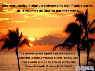 Dice este versículo algo verdaderamente significativo acerca de la voluntad de Dios en nuestras vidas. La próxima vez que alguien diga que le gustaría  encontrar la perfecta voluntad de Dios  para su vida  y que quisiera estar en el centro de Su Voluntad, solamente envíalo al centro de Su Palabra. 