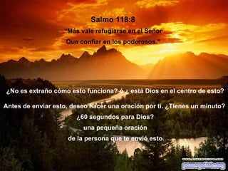 Salmo 118:8  “ Más vale refugiarse en el Señor  Que confiar en los poderosos."  ¿No es extraño cómo esto funciona? ó ¿ está Dios en el centro de esto? Antes de enviar esto, deseo hacer una oración por ti. ¿Tienes un minuto?  ¿60 segundos para Dios? una pequeña oración de la persona que te envió esto. 