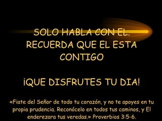 SOLO HABLA CON EL. RECUERDA QUE EL ESTA CONTIGO ¡QUE DISFRUTES TU DIA! «Fiate del Señor de todo tu corazón, y no te apoyes en tu propia prudencia. Reconócelo en todos tus caminos, y El enderezara tus veredas.» Proverbios 3:5-6. 