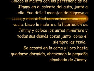Coloco la maleta con las pertenencias de Jimmy en el asiento del auto, junto a ella. Fue difícil manejar de regreso a casa, y mas difícil aun entrar a una casa vacia. Llevo la maleta a la habitación de Jimmy y coloco los autos miniatura y todas sus demás cosas justo  como el siempre las tenia.  Se acostó en la cama y lloro hasta quedarse dormida, abrazando la pequeña almohada de Jimmy. 